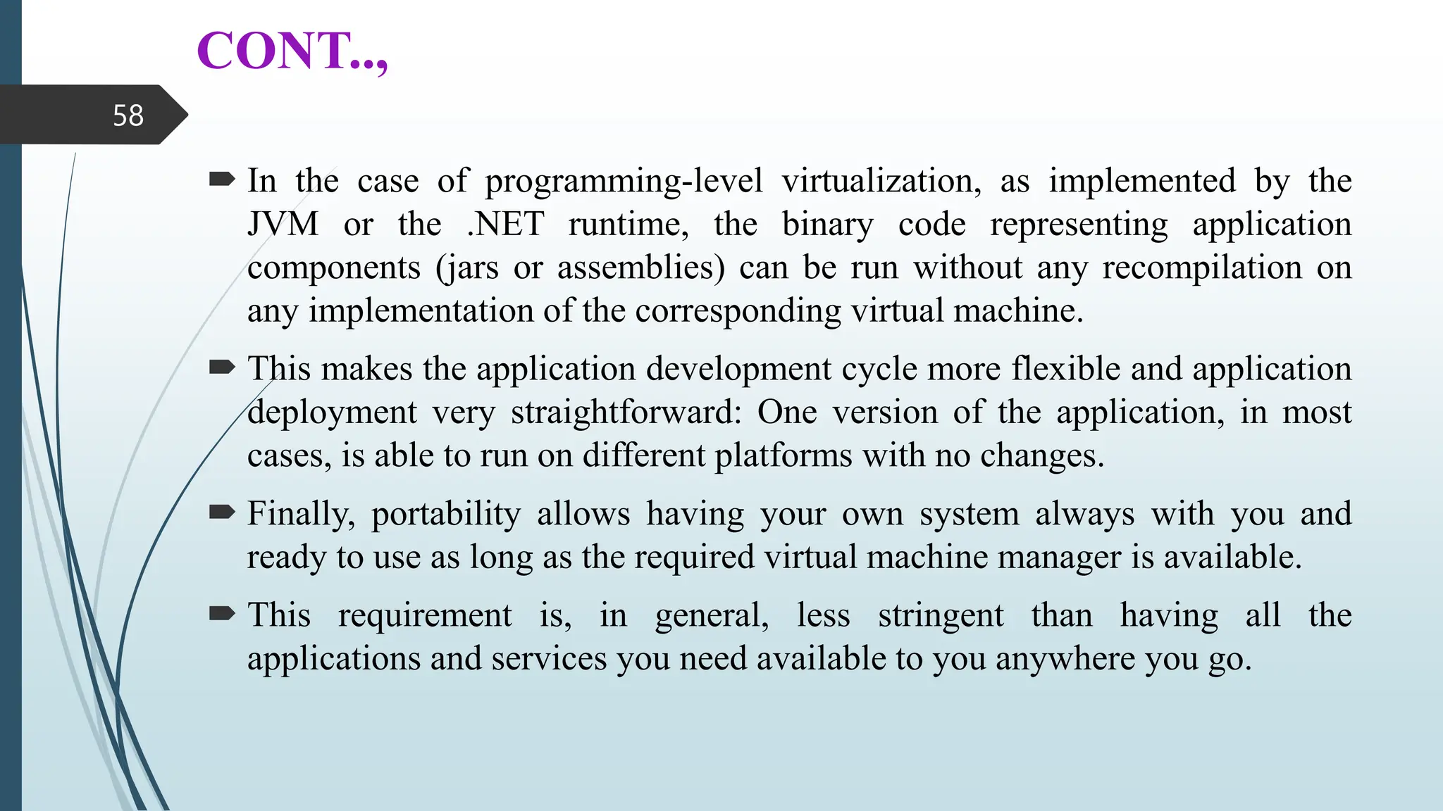 CONT..,
 In the case of programming-level virtualization, as implemented by the
JVM or the .NET runtime, the binary code representing application
components (jars or assemblies) can be run without any recompilation on
any implementation of the corresponding virtual machine.
 This makes the application development cycle more flexible and application
deployment very straightforward: One version of the application, in most
cases, is able to run on different platforms with no changes.
 Finally, portability allows having your own system always with you and
ready to use as long as the required virtual machine manager is available.
 This requirement is, in general, less stringent than having all the
applications and services you need available to you anywhere you go.
58
 