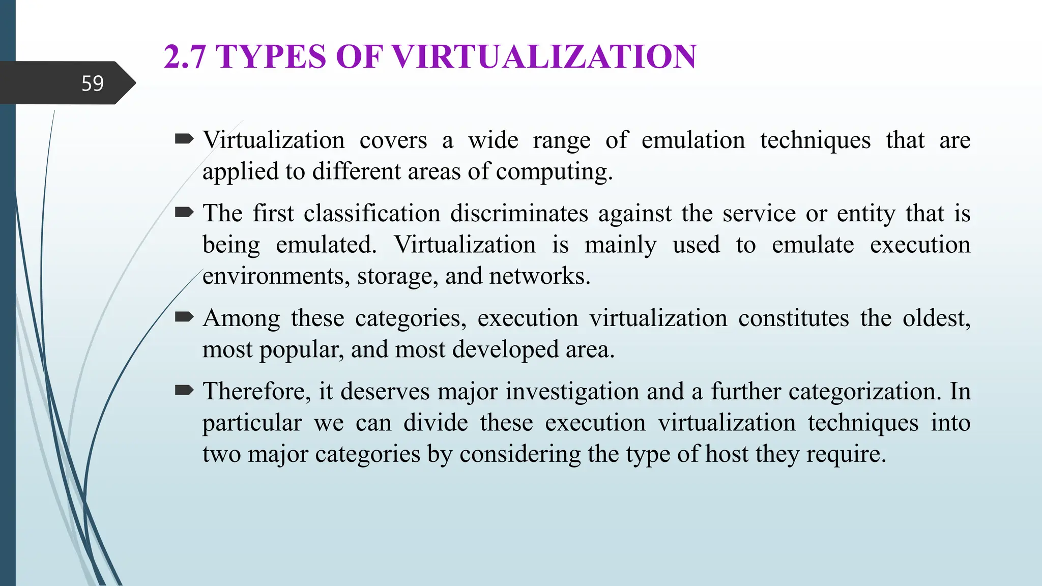 2.7 TYPES OF VIRTUALIZATION
 Virtualization covers a wide range of emulation techniques that are
applied to different areas of computing.
 The first classification discriminates against the service or entity that is
being emulated. Virtualization is mainly used to emulate execution
environments, storage, and networks.
 Among these categories, execution virtualization constitutes the oldest,
most popular, and most developed area.
 Therefore, it deserves major investigation and a further categorization. In
particular we can divide these execution virtualization techniques into
two major categories by considering the type of host they require.
59
 