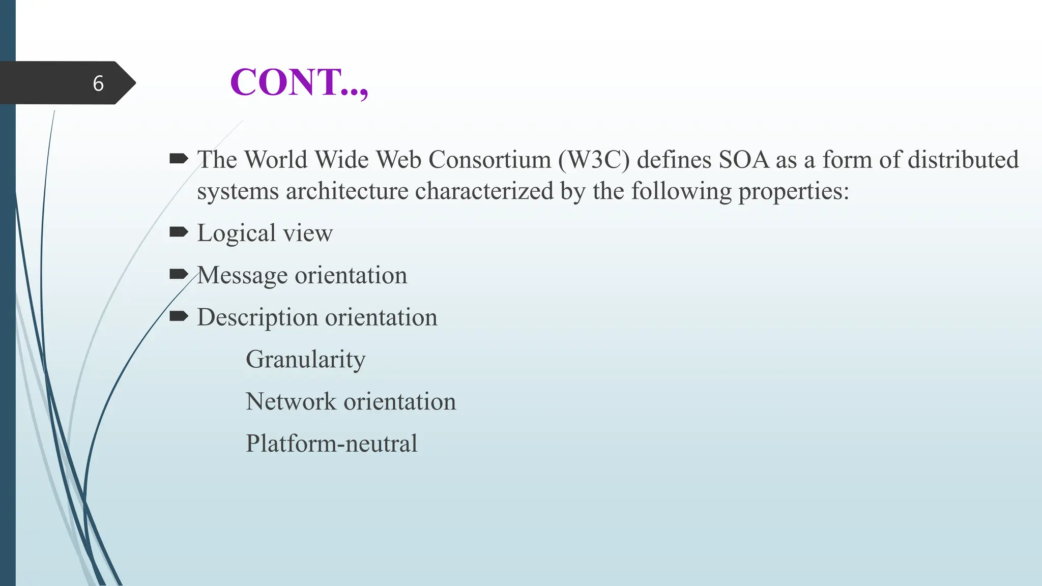 CONT..,
 The World Wide Web Consortium (W3C) defines SOA as a form of distributed
systems architecture characterized by the following properties:
 Logical view
 Message orientation
 Description orientation
Granularity
Network orientation
Platform-neutral
6
 