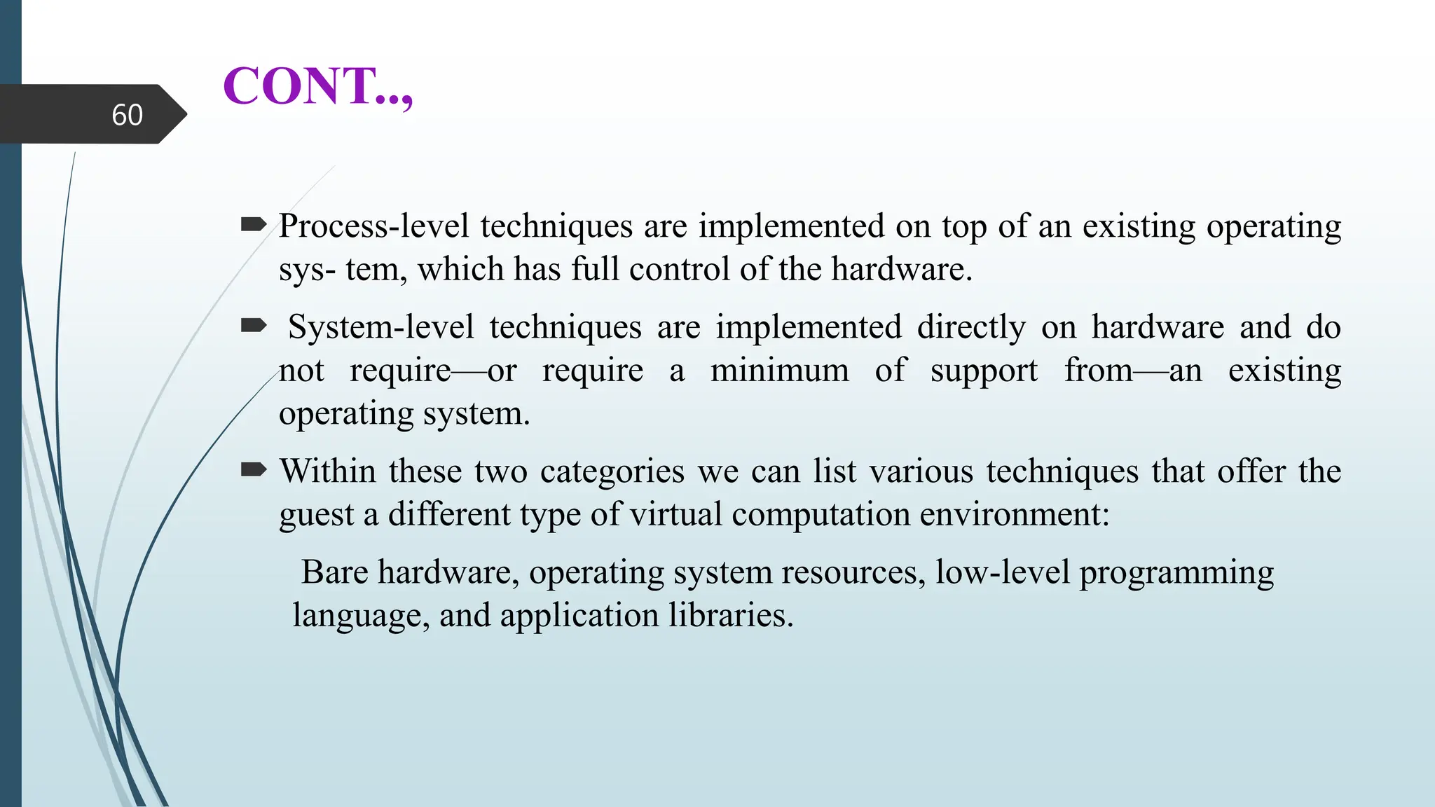 CONT..,
 Process-level techniques are implemented on top of an existing operating
sys- tem, which has full control of the hardware.
 System-level techniques are implemented directly on hardware and do
not require—or require a minimum of support from—an existing
operating system.
 Within these two categories we can list various techniques that offer the
guest a different type of virtual computation environment:
Bare hardware, operating system resources, low-level programming
language, and application libraries.
60
 
