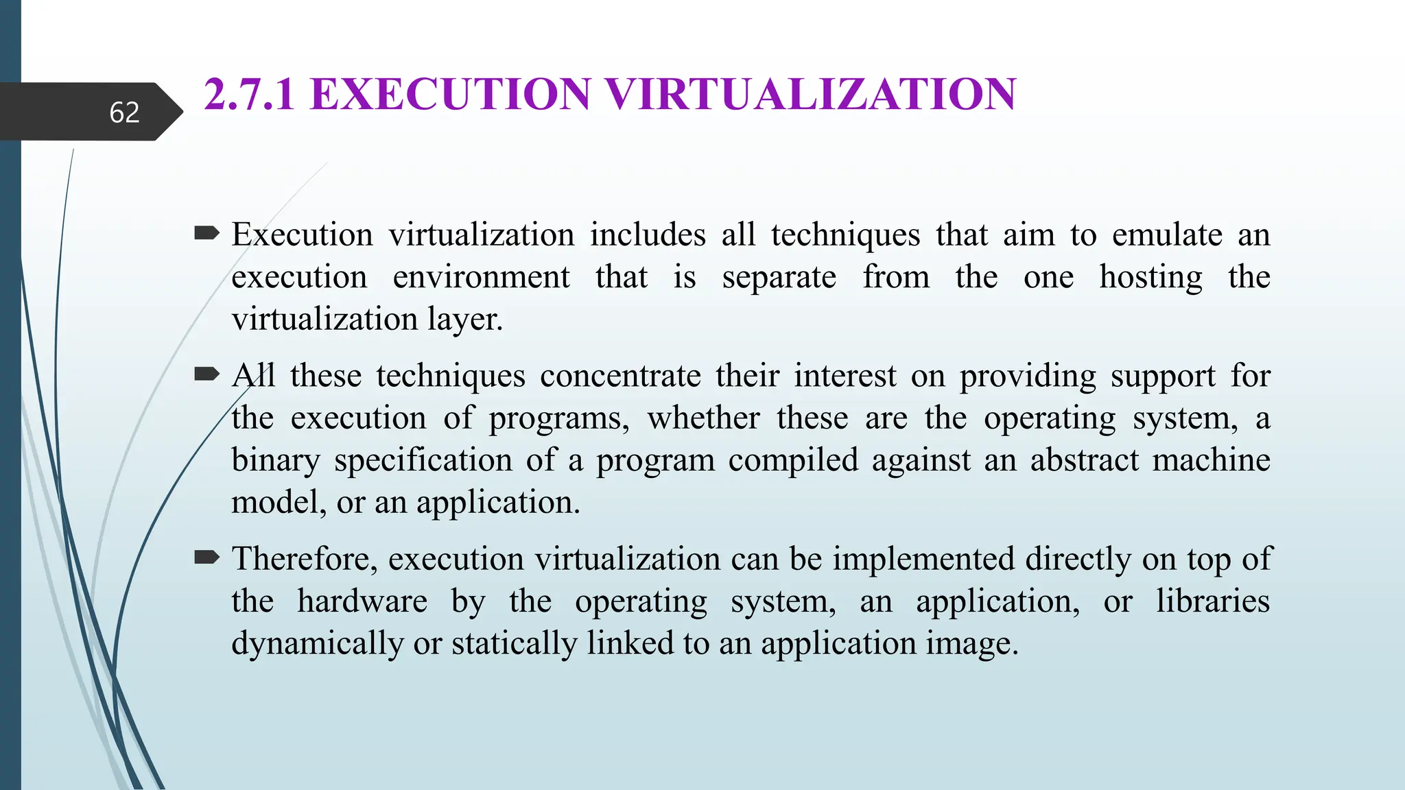 2.7.1 EXECUTION VIRTUALIZATION
 Execution virtualization includes all techniques that aim to emulate an
execution environment that is separate from the one hosting the
virtualization layer.
 All these techniques concentrate their interest on providing support for
the execution of programs, whether these are the operating system, a
binary specification of a program compiled against an abstract machine
model, or an application.
 Therefore, execution virtualization can be implemented directly on top of
the hardware by the operating system, an application, or libraries
dynamically or statically linked to an application image.
62
 