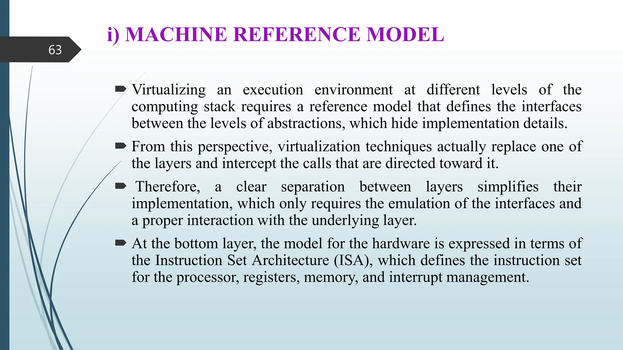 i) MACHINE REFERENCE MODEL
 Virtualizing an execution environment at different levels of the
computing stack requires a reference model that defines the interfaces
between the levels of abstractions, which hide implementation details.
 From this perspective, virtualization techniques actually replace one of
the layers and intercept the calls that are directed toward it.
 Therefore, a clear separation between layers simplifies their
implementation, which only requires the emulation of the interfaces and
a proper interaction with the underlying layer.
 At the bottom layer, the model for the hardware is expressed in terms of
the Instruction Set Architecture (ISA), which defines the instruction set
for the processor, registers, memory, and interrupt management.
63
 