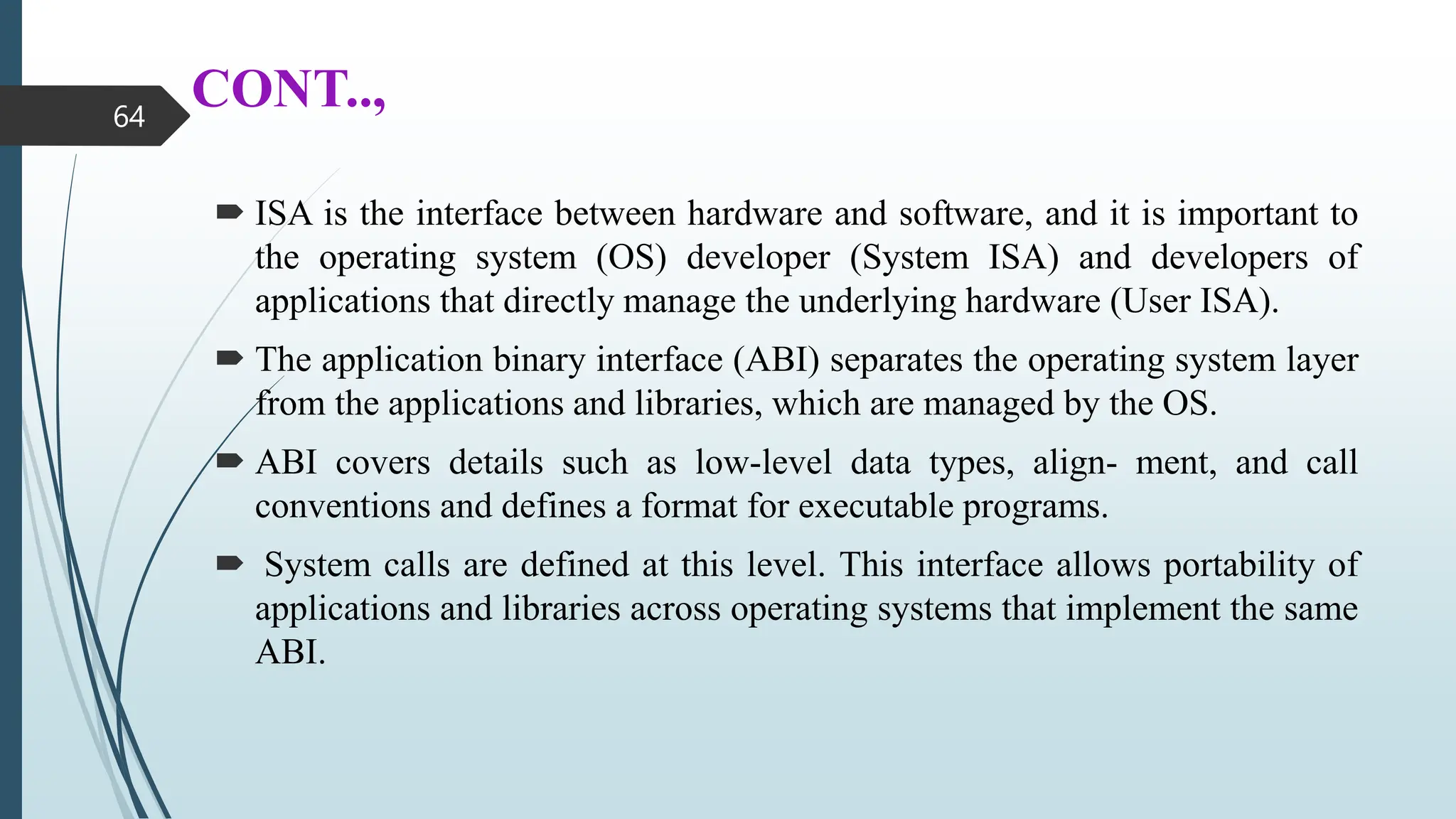 CONT..,
 ISA is the interface between hardware and software, and it is important to
the operating system (OS) developer (System ISA) and developers of
applications that directly manage the underlying hardware (User ISA).
 The application binary interface (ABI) separates the operating system layer
from the applications and libraries, which are managed by the OS.
 ABI covers details such as low-level data types, align- ment, and call
conventions and defines a format for executable programs.
 System calls are defined at this level. This interface allows portability of
applications and libraries across operating systems that implement the same
ABI.
64
 