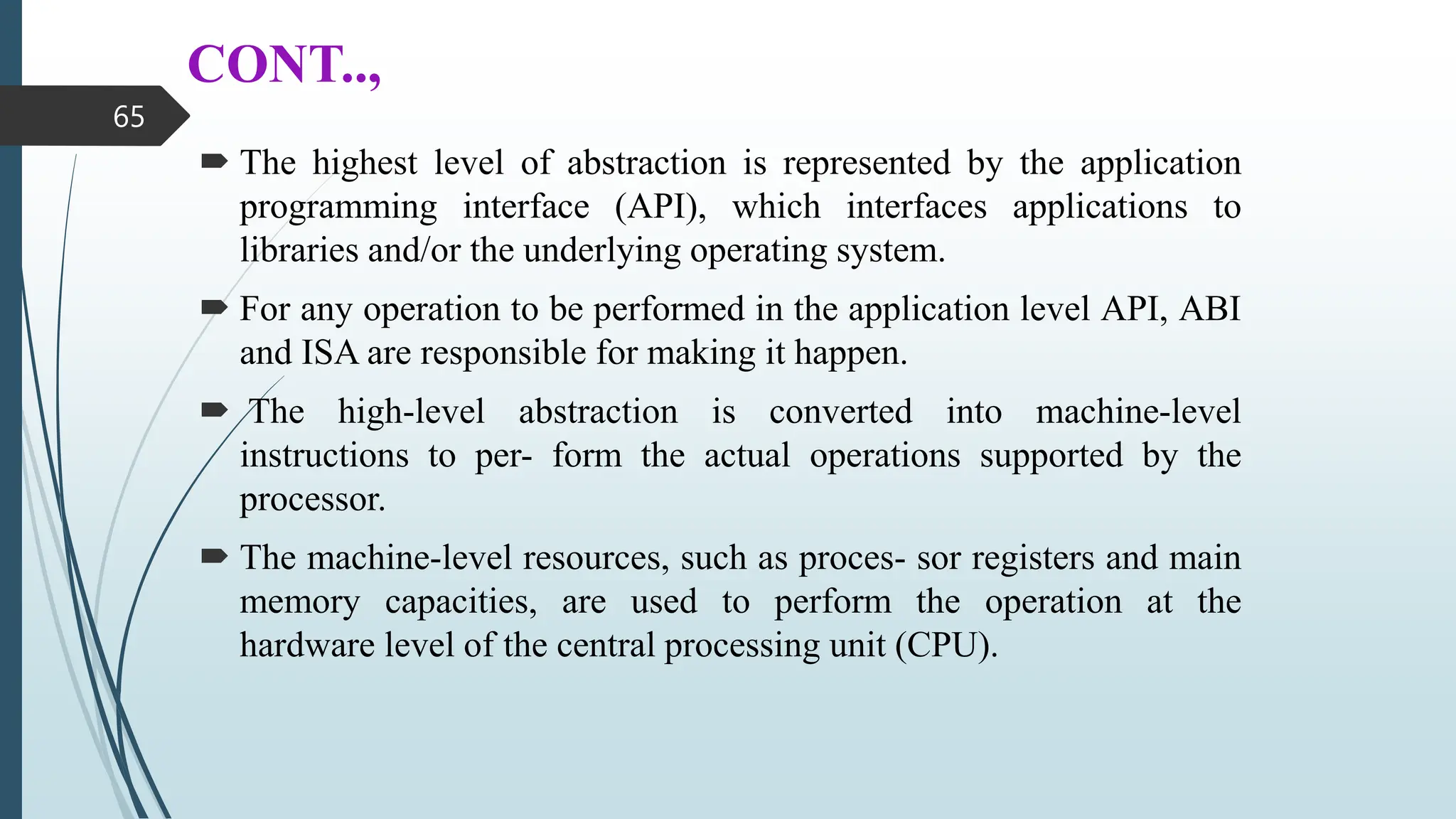 CONT..,
 The highest level of abstraction is represented by the application
programming interface (API), which interfaces applications to
libraries and/or the underlying operating system.
 For any operation to be performed in the application level API, ABI
and ISA are responsible for making it happen.
 The high-level abstraction is converted into machine-level
instructions to per- form the actual operations supported by the
processor.
 The machine-level resources, such as proces- sor registers and main
memory capacities, are used to perform the operation at the
hardware level of the central processing unit (CPU).
65
 