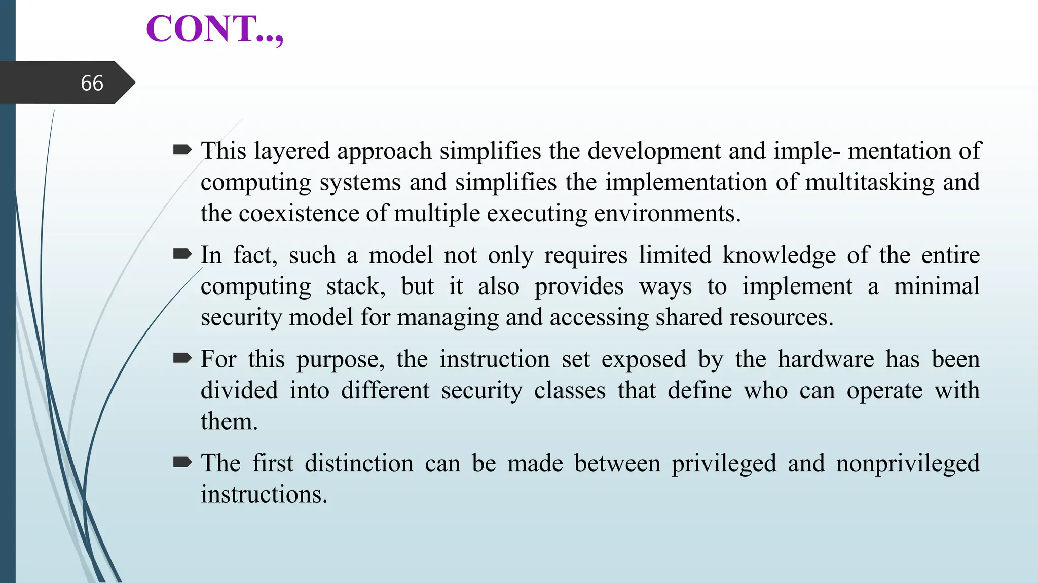 CONT..,
 This layered approach simplifies the development and imple- mentation of
computing systems and simplifies the implementation of multitasking and
the coexistence of multiple executing environments.
 In fact, such a model not only requires limited knowledge of the entire
computing stack, but it also provides ways to implement a minimal
security model for managing and accessing shared resources.
 For this purpose, the instruction set exposed by the hardware has been
divided into different security classes that define who can operate with
them.
 The first distinction can be made between privileged and nonprivileged
instructions.
66
 