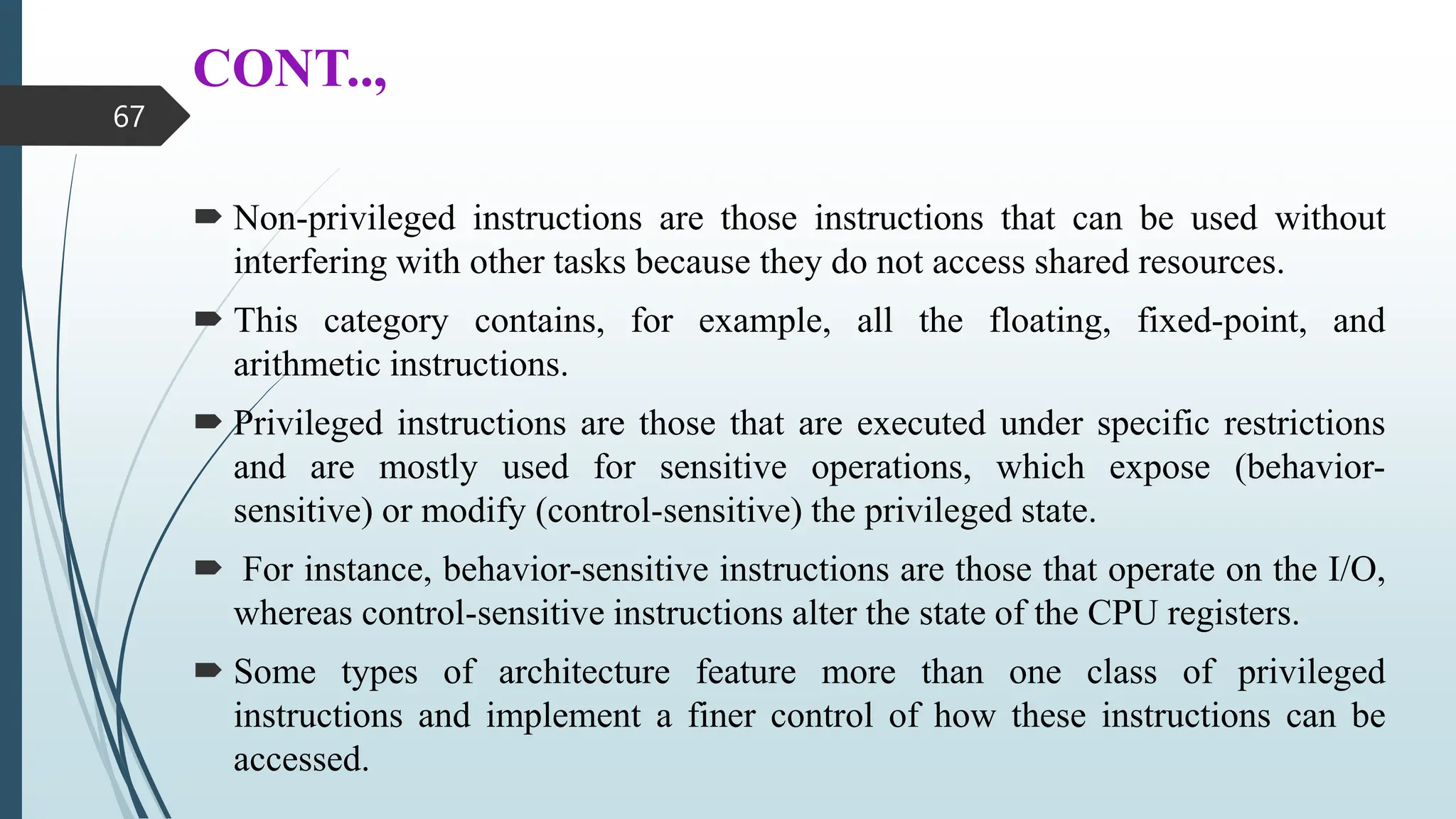 CONT..,
 Non-privileged instructions are those instructions that can be used without
interfering with other tasks because they do not access shared resources.
 This category contains, for example, all the floating, fixed-point, and
arithmetic instructions.
 Privileged instructions are those that are executed under specific restrictions
and are mostly used for sensitive operations, which expose (behavior-
sensitive) or modify (control-sensitive) the privileged state.
 For instance, behavior-sensitive instructions are those that operate on the I/O,
whereas control-sensitive instructions alter the state of the CPU registers.
 Some types of architecture feature more than one class of privileged
instructions and implement a finer control of how these instructions can be
accessed.
67
 