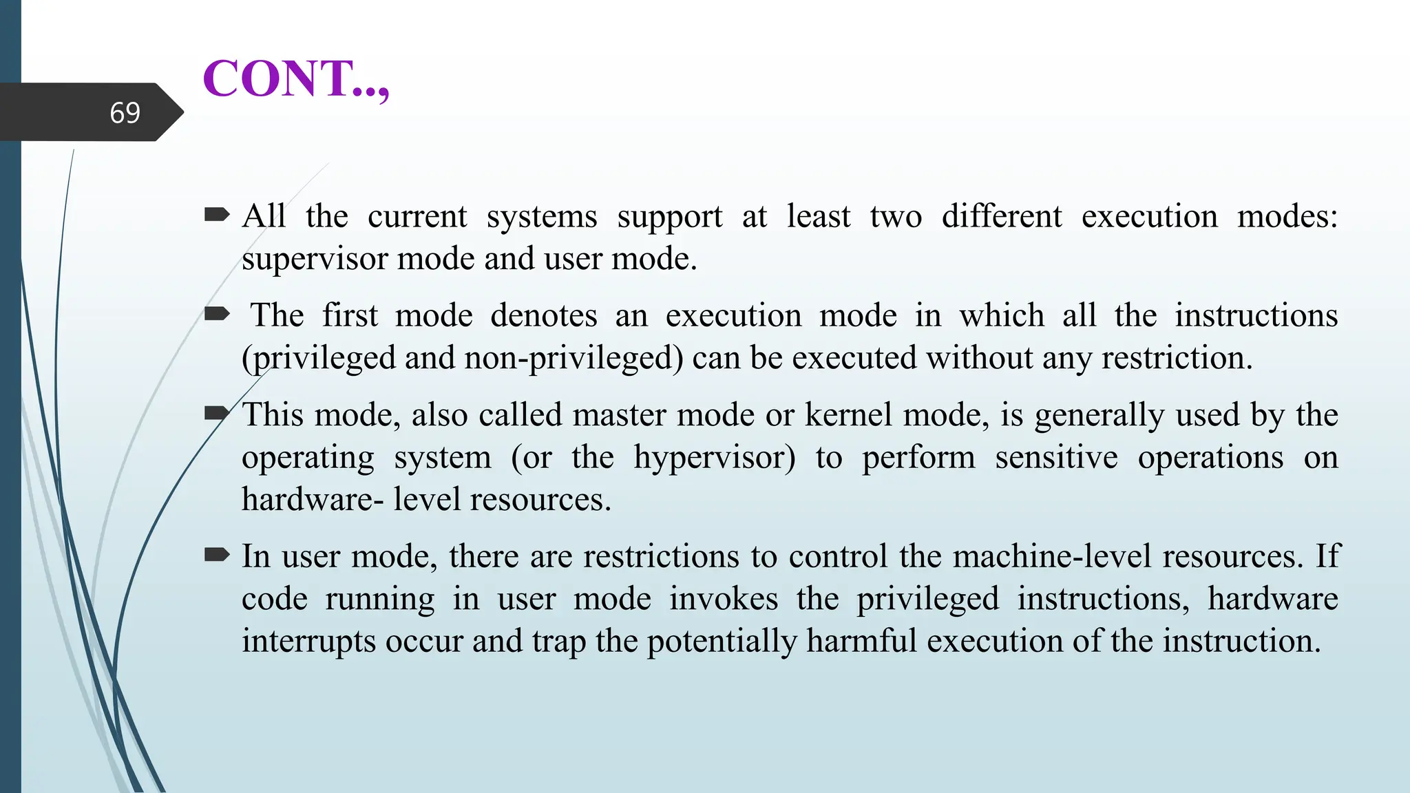 CONT..,
 All the current systems support at least two different execution modes:
supervisor mode and user mode.
 The first mode denotes an execution mode in which all the instructions
(privileged and non-privileged) can be executed without any restriction.
 This mode, also called master mode or kernel mode, is generally used by the
operating system (or the hypervisor) to perform sensitive operations on
hardware- level resources.
 In user mode, there are restrictions to control the machine-level resources. If
code running in user mode invokes the privileged instructions, hardware
interrupts occur and trap the potentially harmful execution of the instruction.
69
 