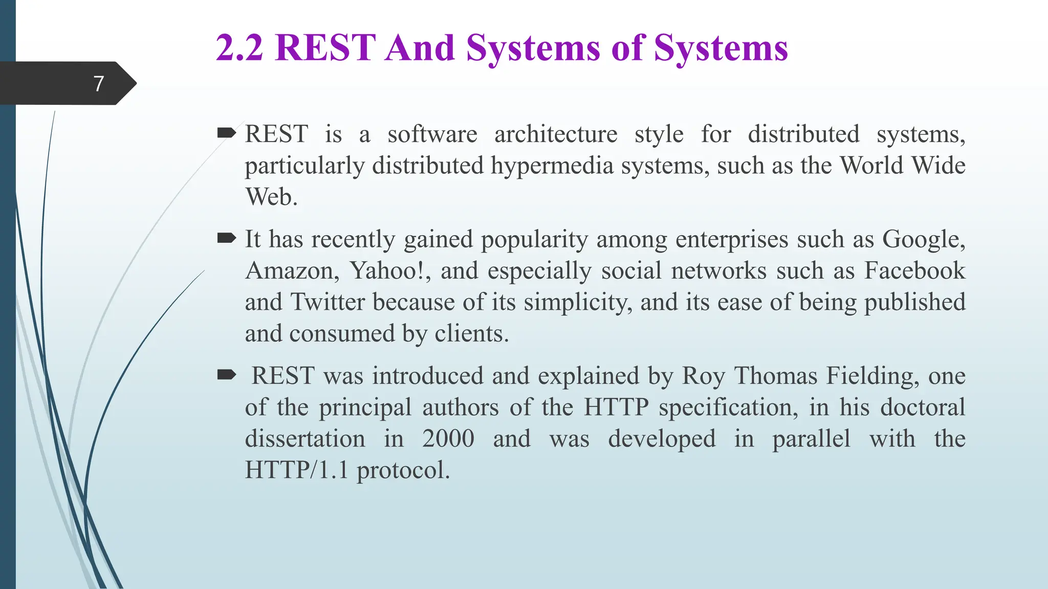 2.2 REST And Systems of Systems
 REST is a software architecture style for distributed systems,
particularly distributed hypermedia systems, such as the World Wide
Web.
 It has recently gained popularity among enterprises such as Google,
Amazon, Yahoo!, and especially social networks such as Facebook
and Twitter because of its simplicity, and its ease of being published
and consumed by clients.
 REST was introduced and explained by Roy Thomas Fielding, one
of the principal authors of the HTTP specification, in his doctoral
dissertation in 2000 and was developed in parallel with the
HTTP/1.1 protocol.
7
 
