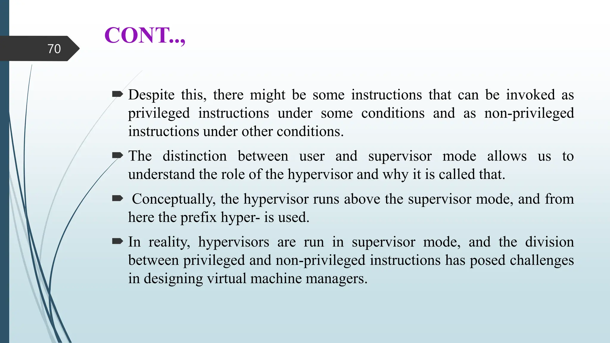 CONT..,
 Despite this, there might be some instructions that can be invoked as
privileged instructions under some conditions and as non-privileged
instructions under other conditions.
 The distinction between user and supervisor mode allows us to
understand the role of the hypervisor and why it is called that.
 Conceptually, the hypervisor runs above the supervisor mode, and from
here the prefix hyper- is used.
 In reality, hypervisors are run in supervisor mode, and the division
between privileged and non-privileged instructions has posed challenges
in designing virtual machine managers.
70
 