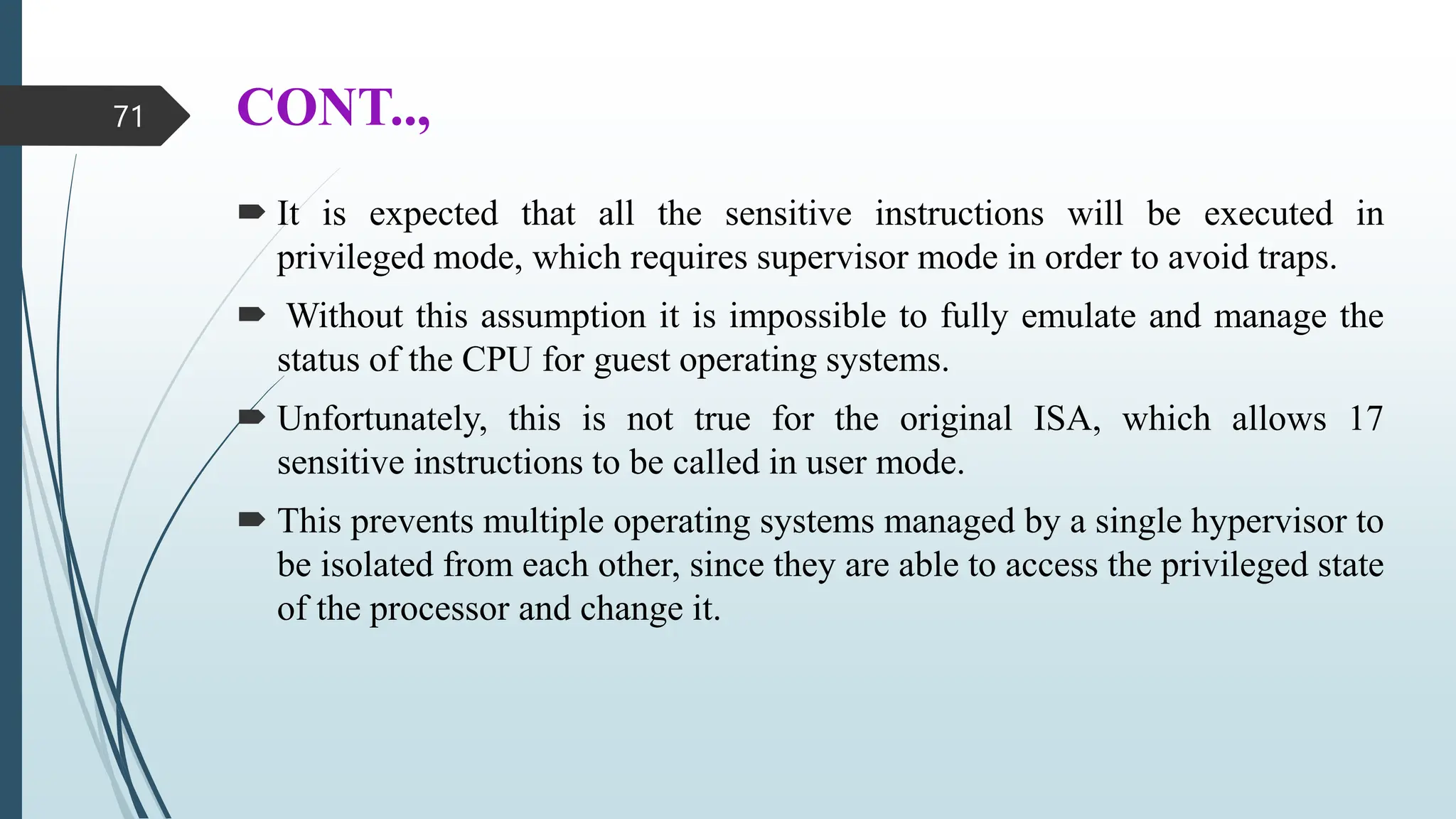 CONT..,
 It is expected that all the sensitive instructions will be executed in
privileged mode, which requires supervisor mode in order to avoid traps.
 Without this assumption it is impossible to fully emulate and manage the
status of the CPU for guest operating systems.
 Unfortunately, this is not true for the original ISA, which allows 17
sensitive instructions to be called in user mode.
 This prevents multiple operating systems managed by a single hypervisor to
be isolated from each other, since they are able to access the privileged state
of the processor and change it.
71
 