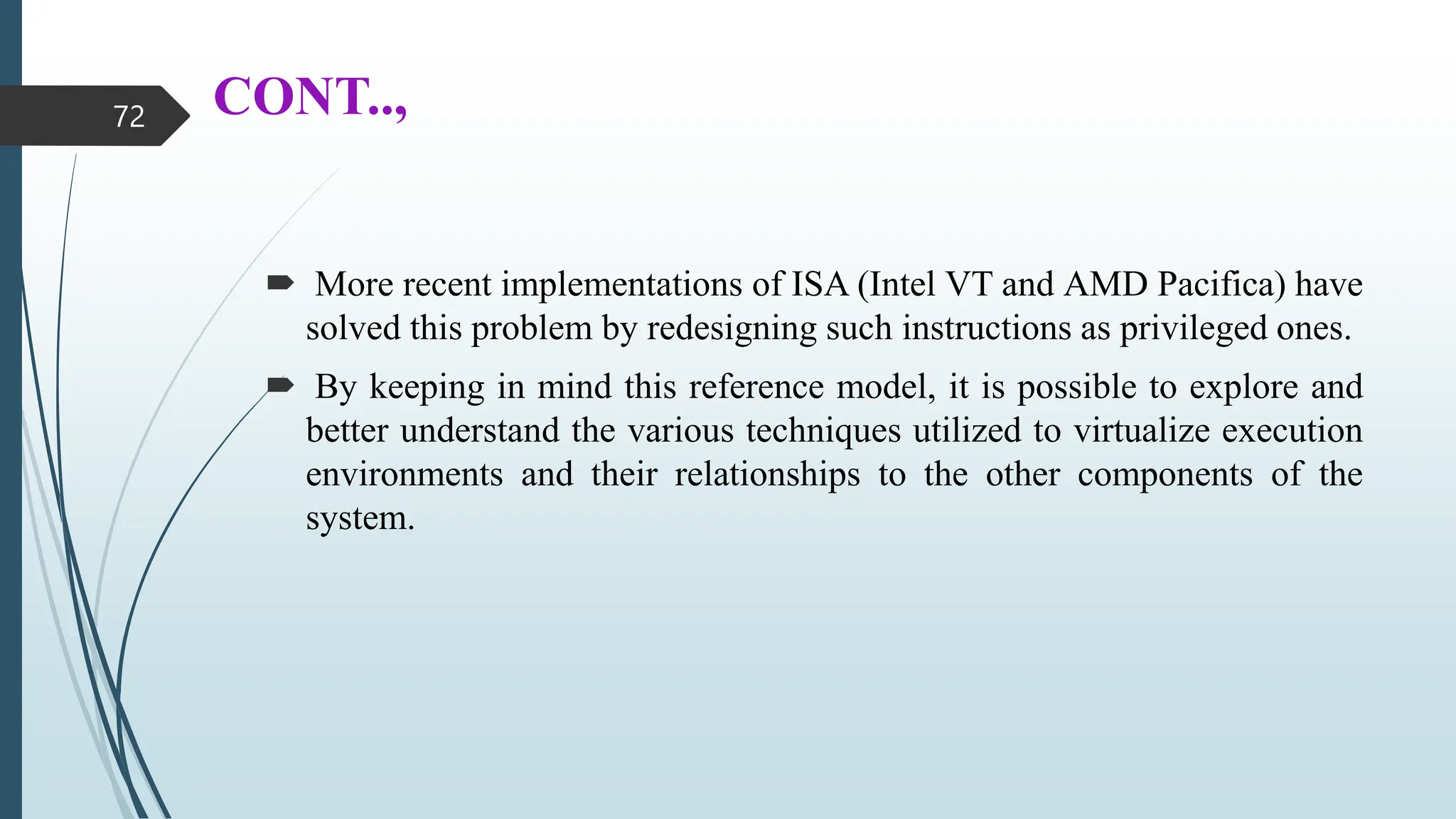 CONT..,
 More recent implementations of ISA (Intel VT and AMD Pacifica) have
solved this problem by redesigning such instructions as privileged ones.
 By keeping in mind this reference model, it is possible to explore and
better understand the various techniques utilized to virtualize execution
environments and their relationships to the other components of the
system.
72
 