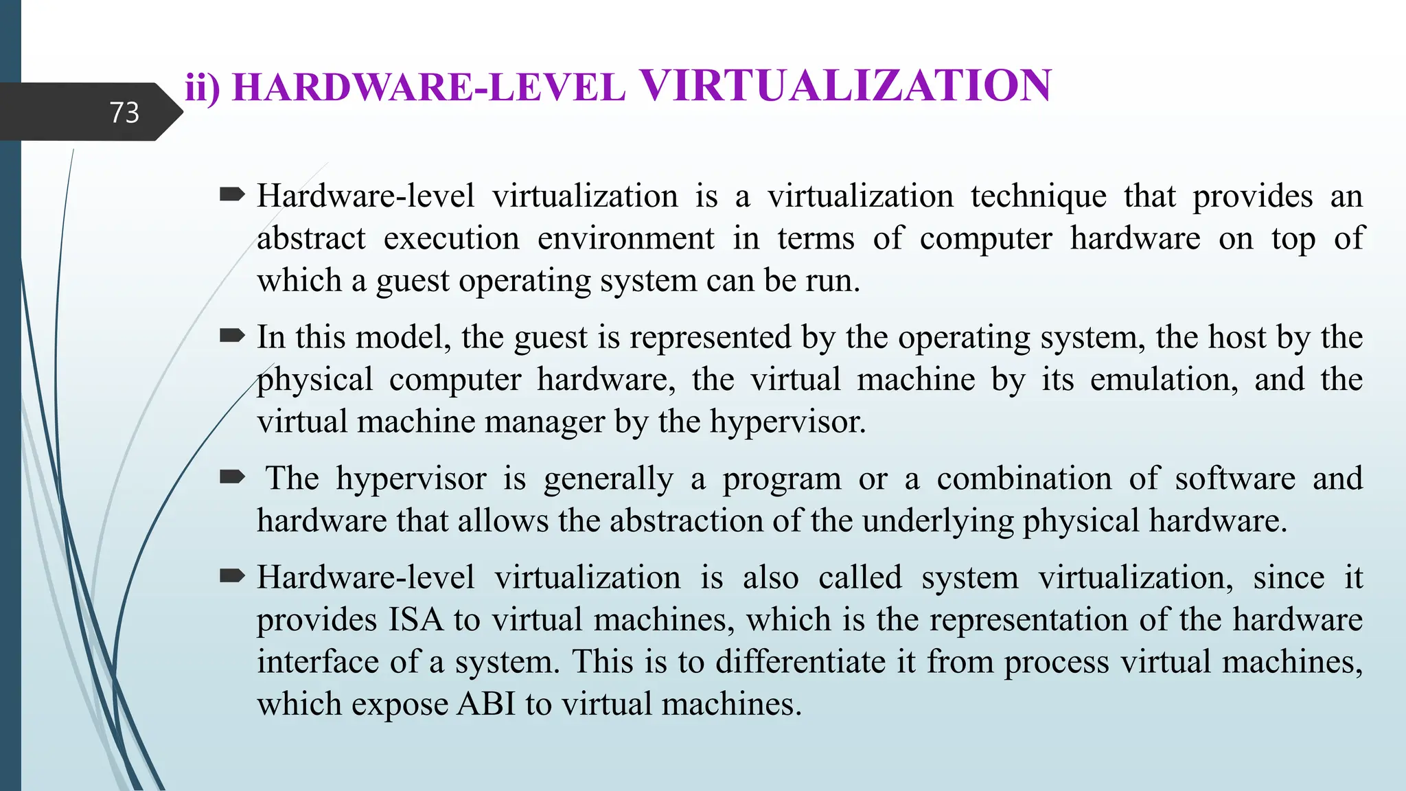 ii) HARDWARE-LEVEL VIRTUALIZATION
 Hardware-level virtualization is a virtualization technique that provides an
abstract execution environment in terms of computer hardware on top of
which a guest operating system can be run.
 In this model, the guest is represented by the operating system, the host by the
physical computer hardware, the virtual machine by its emulation, and the
virtual machine manager by the hypervisor.
 The hypervisor is generally a program or a combination of software and
hardware that allows the abstraction of the underlying physical hardware.
 Hardware-level virtualization is also called system virtualization, since it
provides ISA to virtual machines, which is the representation of the hardware
interface of a system. This is to differentiate it from process virtual machines,
which expose ABI to virtual machines.
73
 