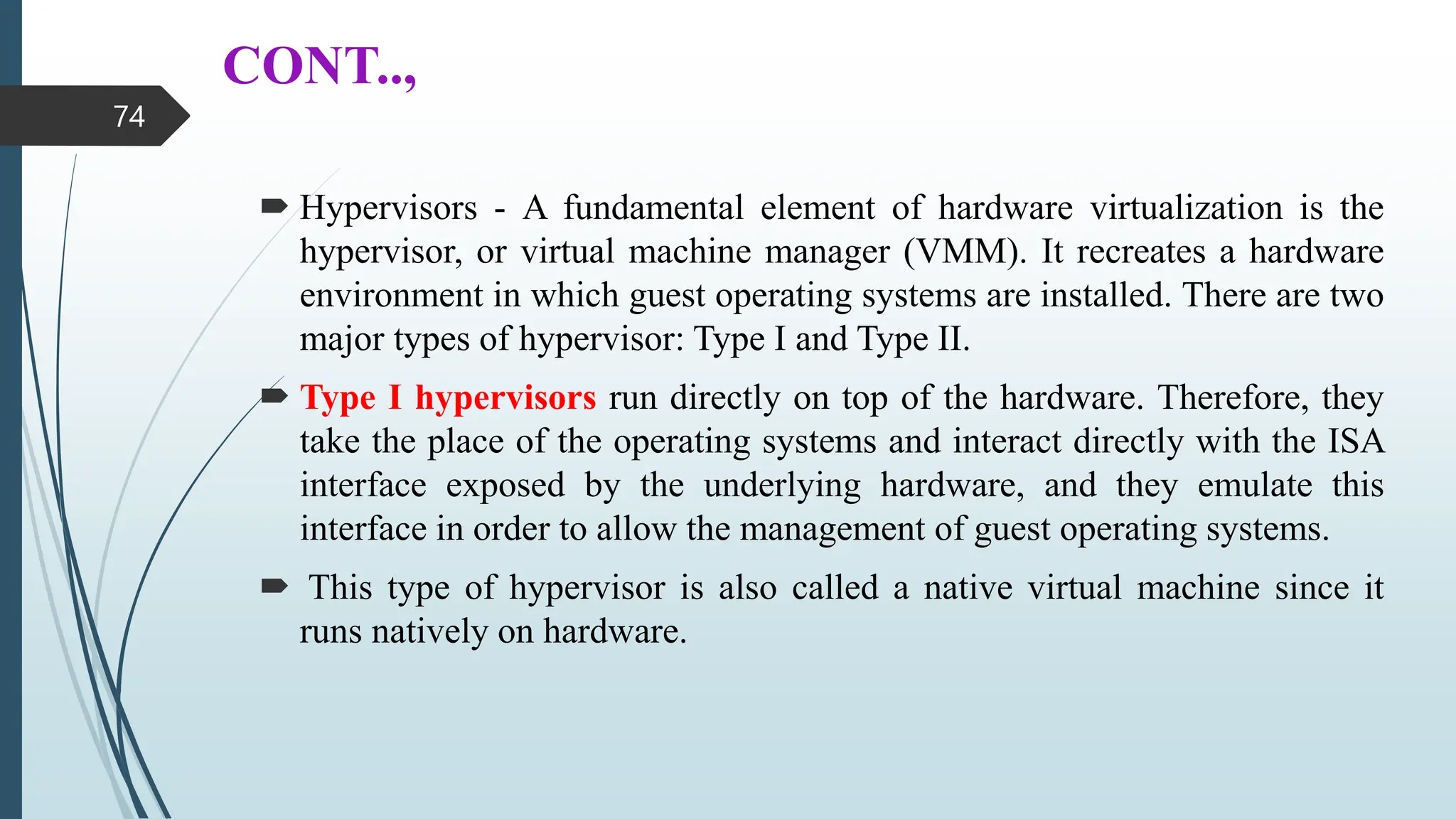 CONT..,
 Hypervisors - A fundamental element of hardware virtualization is the
hypervisor, or virtual machine manager (VMM). It recreates a hardware
environment in which guest operating systems are installed. There are two
major types of hypervisor: Type I and Type II.
 Type I hypervisors run directly on top of the hardware. Therefore, they
take the place of the operating systems and interact directly with the ISA
interface exposed by the underlying hardware, and they emulate this
interface in order to allow the management of guest operating systems.
 This type of hypervisor is also called a native virtual machine since it
runs natively on hardware.
74
 