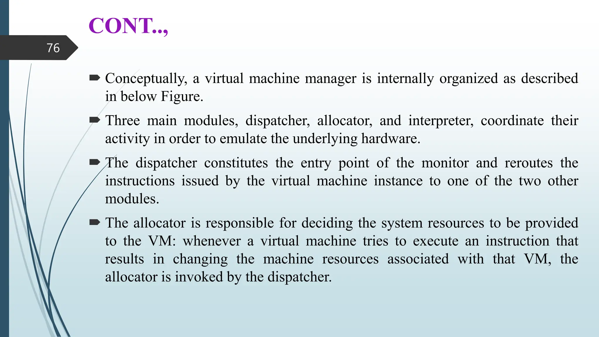 CONT..,
 Conceptually, a virtual machine manager is internally organized as described
in below Figure.
 Three main modules, dispatcher, allocator, and interpreter, coordinate their
activity in order to emulate the underlying hardware.
 The dispatcher constitutes the entry point of the monitor and reroutes the
instructions issued by the virtual machine instance to one of the two other
modules.
 The allocator is responsible for deciding the system resources to be provided
to the VM: whenever a virtual machine tries to execute an instruction that
results in changing the machine resources associated with that VM, the
allocator is invoked by the dispatcher.
76
 