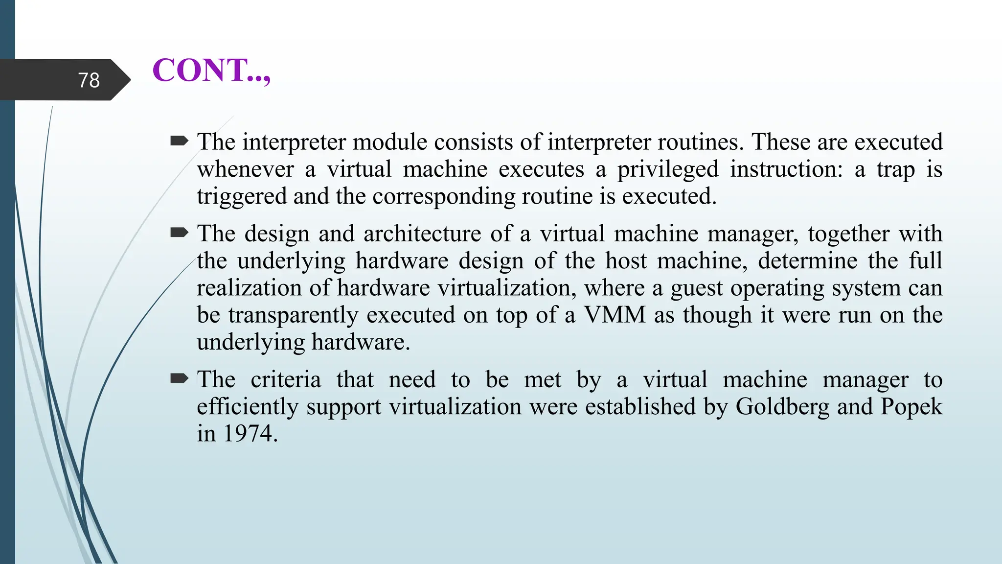 CONT..,
 The interpreter module consists of interpreter routines. These are executed
whenever a virtual machine executes a privileged instruction: a trap is
triggered and the corresponding routine is executed.
 The design and architecture of a virtual machine manager, together with
the underlying hardware design of the host machine, determine the full
realization of hardware virtualization, where a guest operating system can
be transparently executed on top of a VMM as though it were run on the
underlying hardware.
 The criteria that need to be met by a virtual machine manager to
efficiently support virtualization were established by Goldberg and Popek
in 1974.
78
 