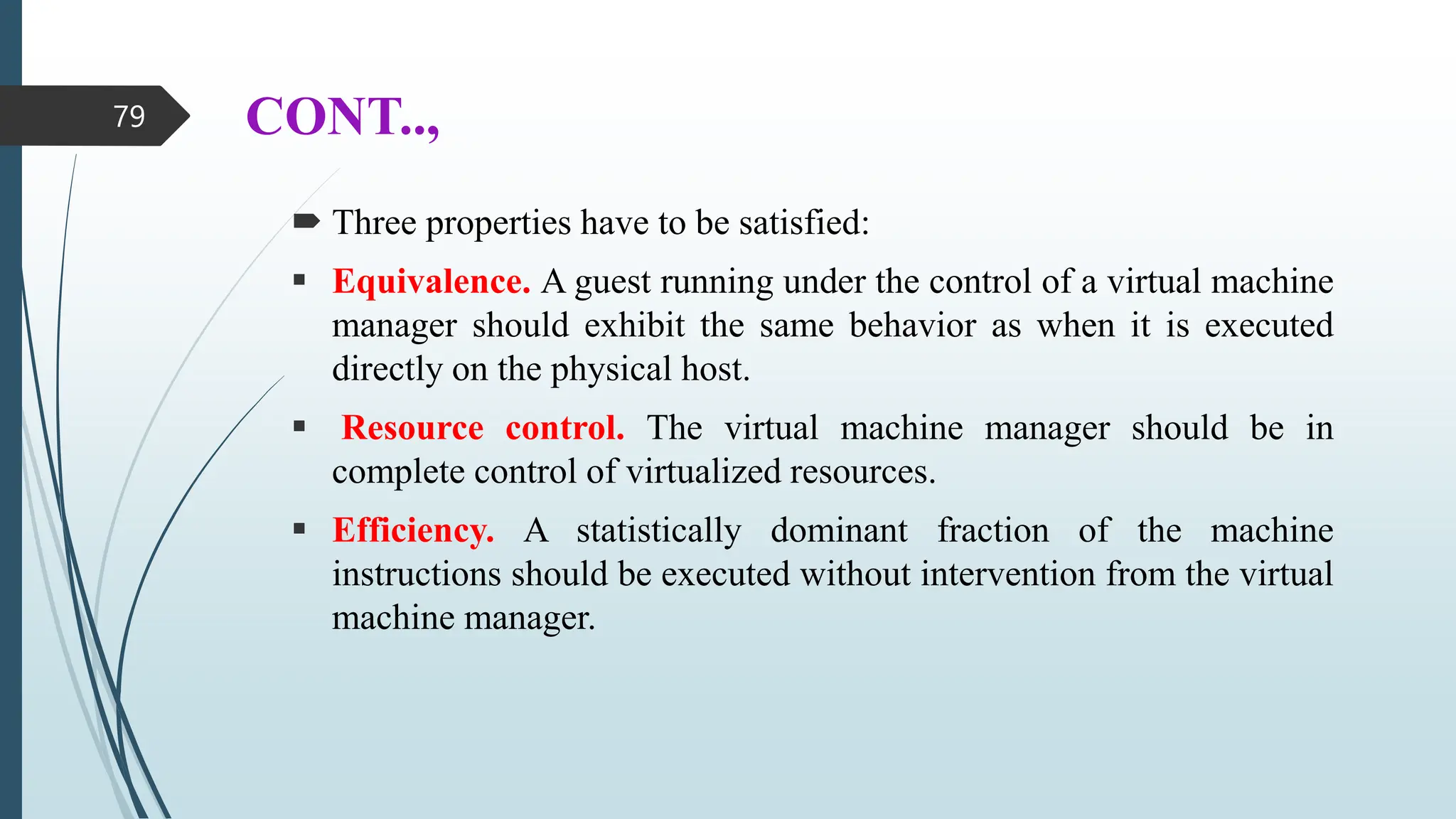 CONT..,
 Three properties have to be satisfied:
 Equivalence. A guest running under the control of a virtual machine
manager should exhibit the same behavior as when it is executed
directly on the physical host.
 Resource control. The virtual machine manager should be in
complete control of virtualized resources.
 Efficiency. A statistically dominant fraction of the machine
instructions should be executed without intervention from the virtual
machine manager.
79
 