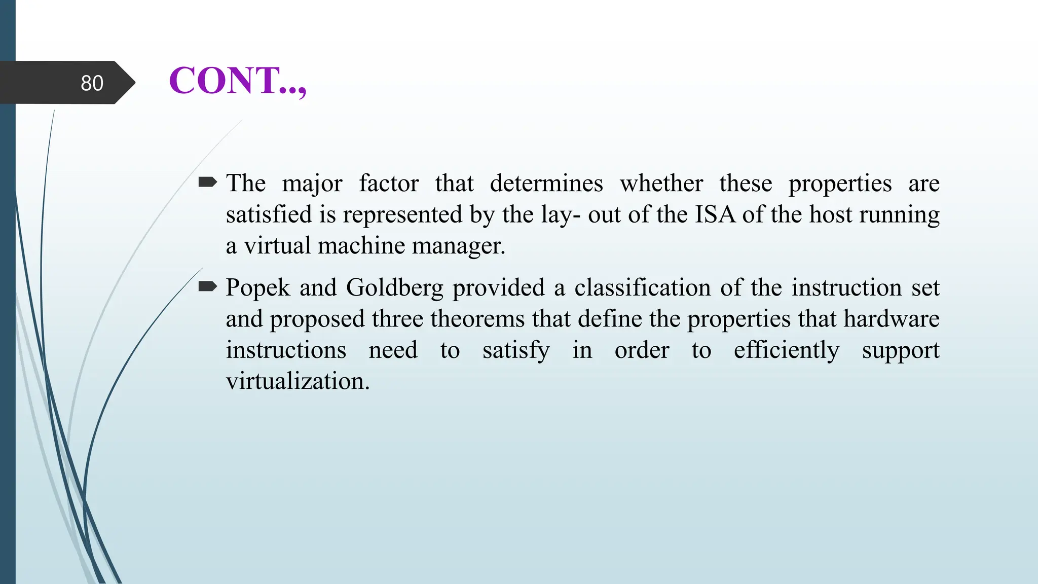 CONT..,
 The major factor that determines whether these properties are
satisfied is represented by the lay- out of the ISA of the host running
a virtual machine manager.
 Popek and Goldberg provided a classification of the instruction set
and proposed three theorems that define the properties that hardware
instructions need to satisfy in order to efficiently support
virtualization.
80
 