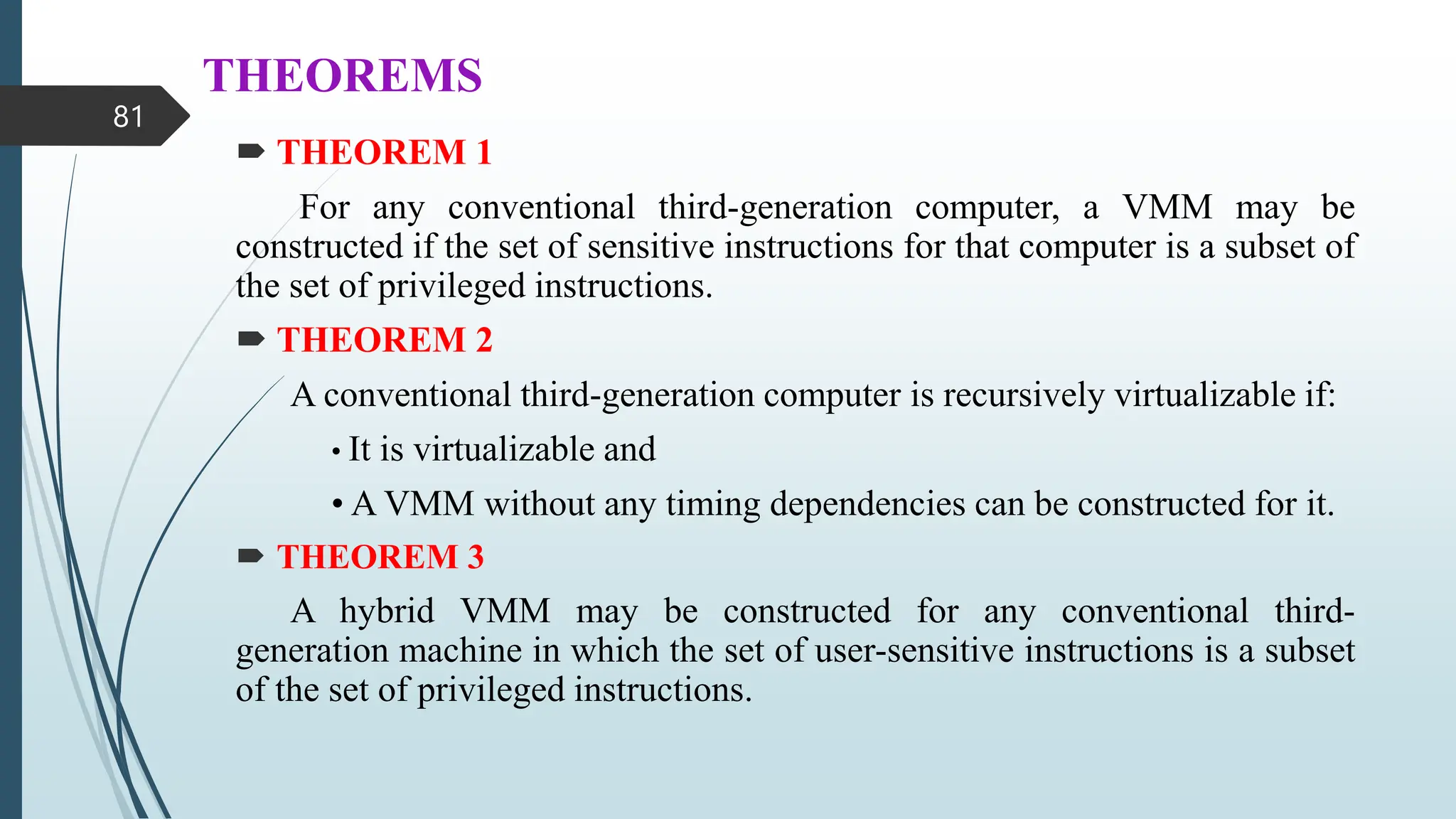 THEOREMS
 THEOREM 1
For any conventional third-generation computer, a VMM may be
constructed if the set of sensitive instructions for that computer is a subset of
the set of privileged instructions.
 THEOREM 2
A conventional third-generation computer is recursively virtualizable if:
• It is virtualizable and
• A VMM without any timing dependencies can be constructed for it.
 THEOREM 3
A hybrid VMM may be constructed for any conventional third-
generation machine in which the set of user-sensitive instructions is a subset
of the set of privileged instructions.
81
 