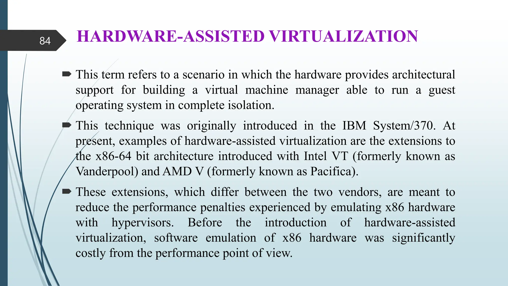 HARDWARE-ASSISTED VIRTUALIZATION
 This term refers to a scenario in which the hardware provides architectural
support for building a virtual machine manager able to run a guest
operating system in complete isolation.
 This technique was originally introduced in the IBM System/370. At
present, examples of hardware-assisted virtualization are the extensions to
the x86-64 bit architecture introduced with Intel VT (formerly known as
Vanderpool) and AMD V (formerly known as Pacifica).
 These extensions, which differ between the two vendors, are meant to
reduce the performance penalties experienced by emulating x86 hardware
with hypervisors. Before the introduction of hardware-assisted
virtualization, software emulation of x86 hardware was significantly
costly from the performance point of view.
84
 