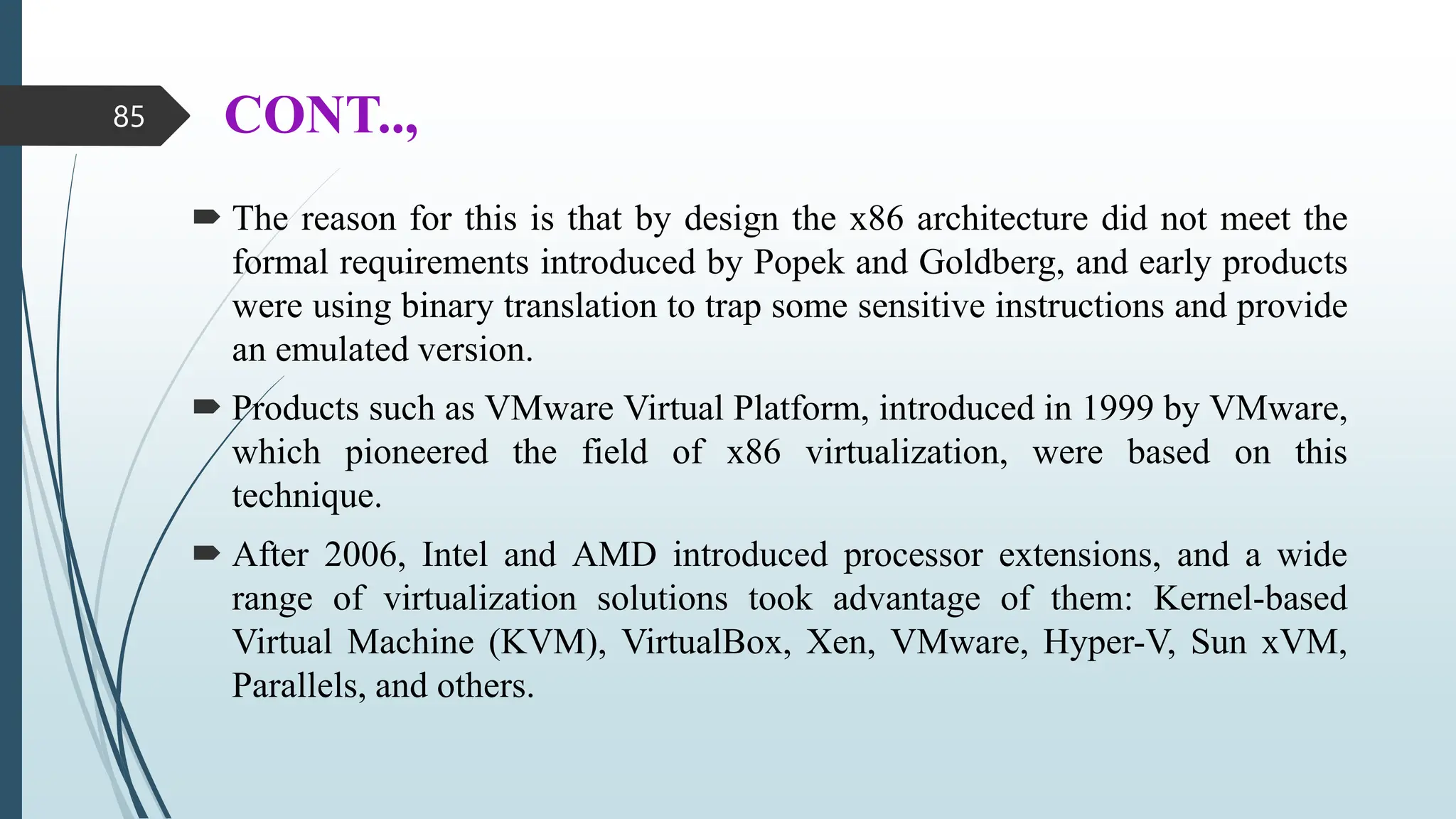 CONT..,
 The reason for this is that by design the x86 architecture did not meet the
formal requirements introduced by Popek and Goldberg, and early products
were using binary translation to trap some sensitive instructions and provide
an emulated version.
 Products such as VMware Virtual Platform, introduced in 1999 by VMware,
which pioneered the field of x86 virtualization, were based on this
technique.
 After 2006, Intel and AMD introduced processor extensions, and a wide
range of virtualization solutions took advantage of them: Kernel-based
Virtual Machine (KVM), VirtualBox, Xen, VMware, Hyper-V, Sun xVM,
Parallels, and others.
85
 