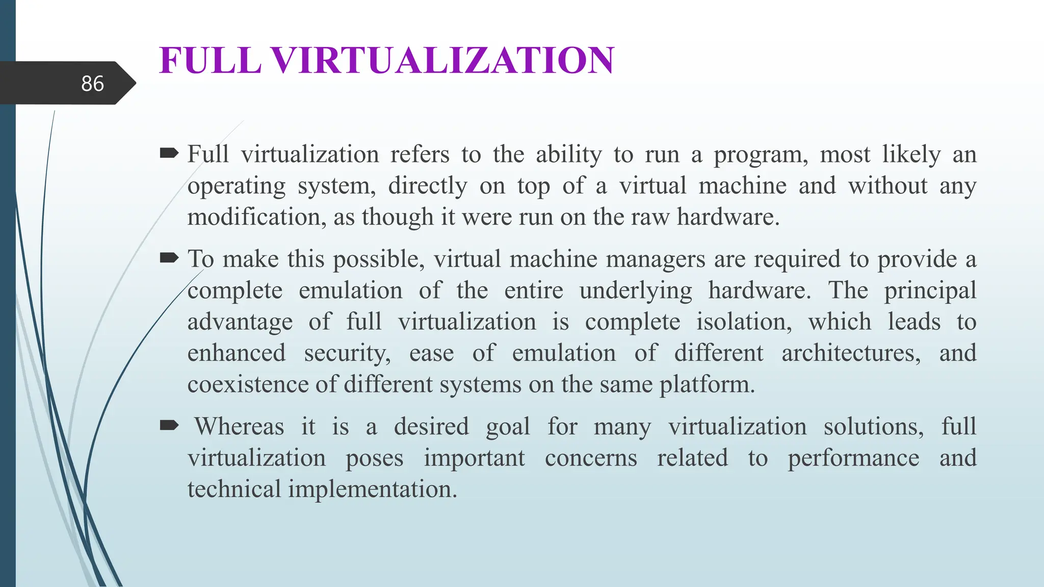 FULL VIRTUALIZATION
 Full virtualization refers to the ability to run a program, most likely an
operating system, directly on top of a virtual machine and without any
modification, as though it were run on the raw hardware.
 To make this possible, virtual machine managers are required to provide a
complete emulation of the entire underlying hardware. The principal
advantage of full virtualization is complete isolation, which leads to
enhanced security, ease of emulation of different architectures, and
coexistence of different systems on the same platform.
 Whereas it is a desired goal for many virtualization solutions, full
virtualization poses important concerns related to performance and
technical implementation.
86
 
