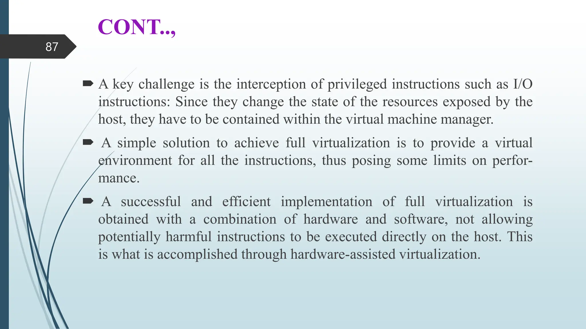 CONT..,
 A key challenge is the interception of privileged instructions such as I/O
instructions: Since they change the state of the resources exposed by the
host, they have to be contained within the virtual machine manager.
 A simple solution to achieve full virtualization is to provide a virtual
environment for all the instructions, thus posing some limits on perfor-
mance.
 A successful and efficient implementation of full virtualization is
obtained with a combination of hardware and software, not allowing
potentially harmful instructions to be executed directly on the host. This
is what is accomplished through hardware-assisted virtualization.
87
 