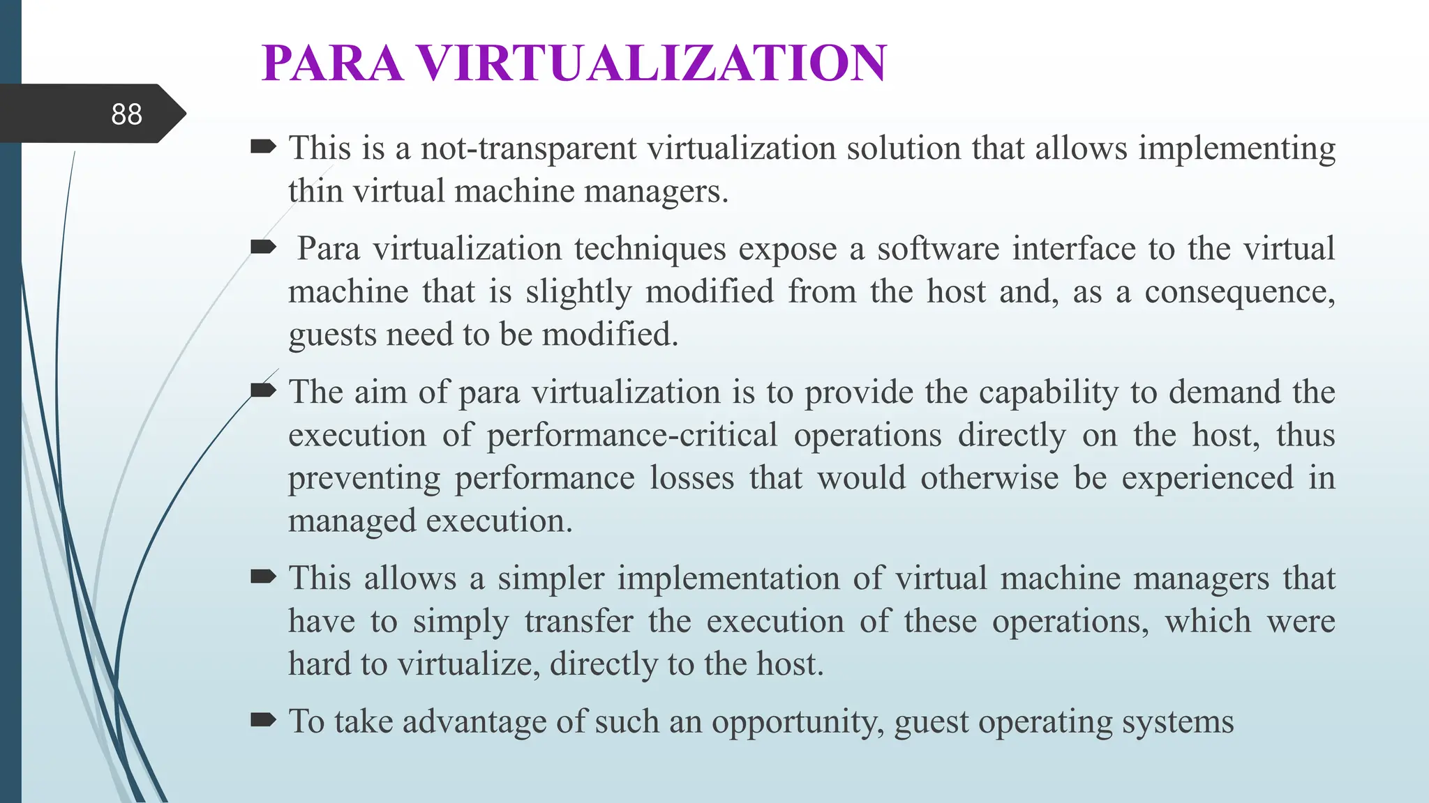PARA VIRTUALIZATION
 This is a not-transparent virtualization solution that allows implementing
thin virtual machine managers.
 Para virtualization techniques expose a software interface to the virtual
machine that is slightly modified from the host and, as a consequence,
guests need to be modified.
 The aim of para virtualization is to provide the capability to demand the
execution of performance-critical operations directly on the host, thus
preventing performance losses that would otherwise be experienced in
managed execution.
 This allows a simpler implementation of virtual machine managers that
have to simply transfer the execution of these operations, which were
hard to virtualize, directly to the host.
 To take advantage of such an opportunity, guest operating systems
88
 