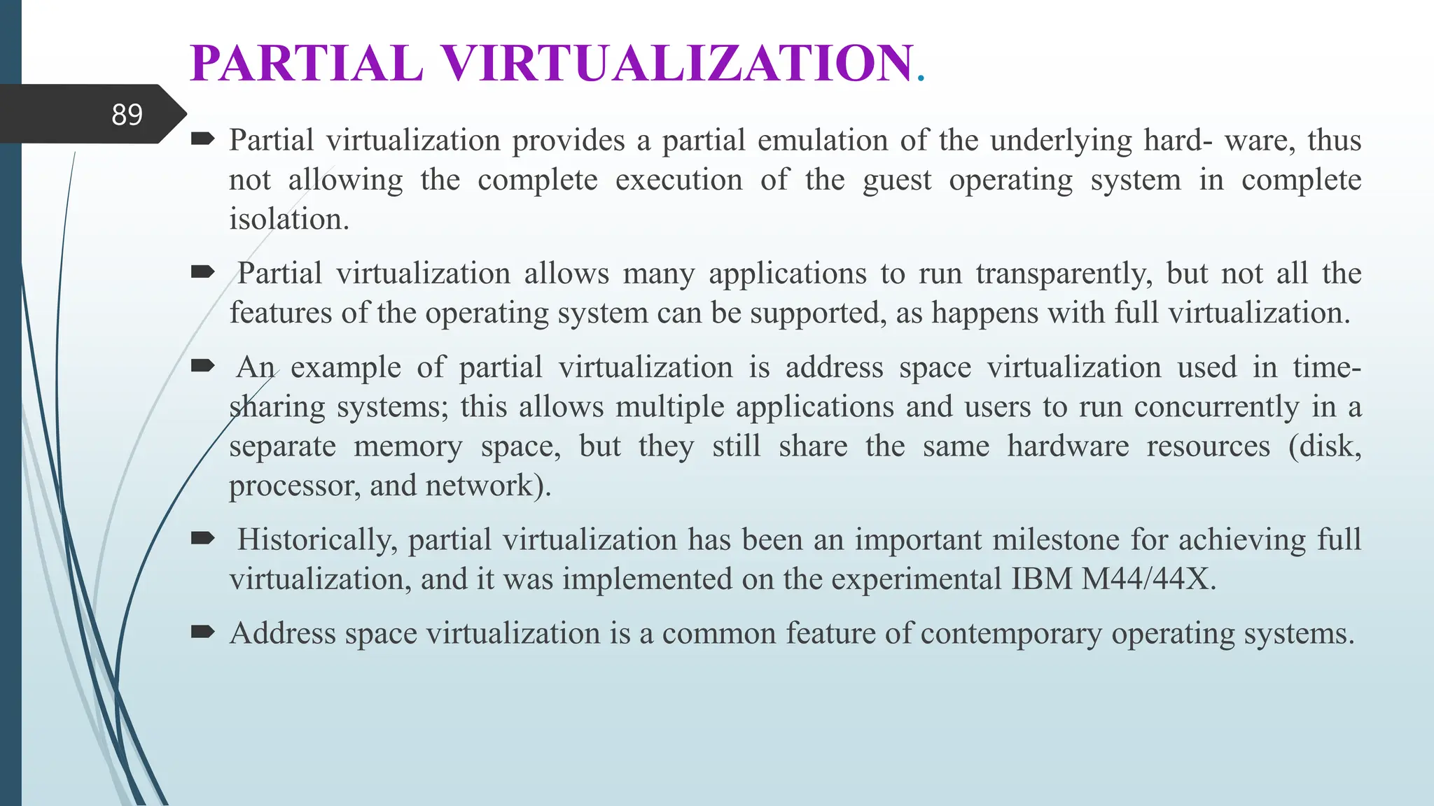 PARTIAL VIRTUALIZATION.
 Partial virtualization provides a partial emulation of the underlying hard- ware, thus
not allowing the complete execution of the guest operating system in complete
isolation.
 Partial virtualization allows many applications to run transparently, but not all the
features of the operating system can be supported, as happens with full virtualization.
 An example of partial virtualization is address space virtualization used in time-
sharing systems; this allows multiple applications and users to run concurrently in a
separate memory space, but they still share the same hardware resources (disk,
processor, and network).
 Historically, partial virtualization has been an important milestone for achieving full
virtualization, and it was implemented on the experimental IBM M44/44X.
 Address space virtualization is a common feature of contemporary operating systems.
89
 