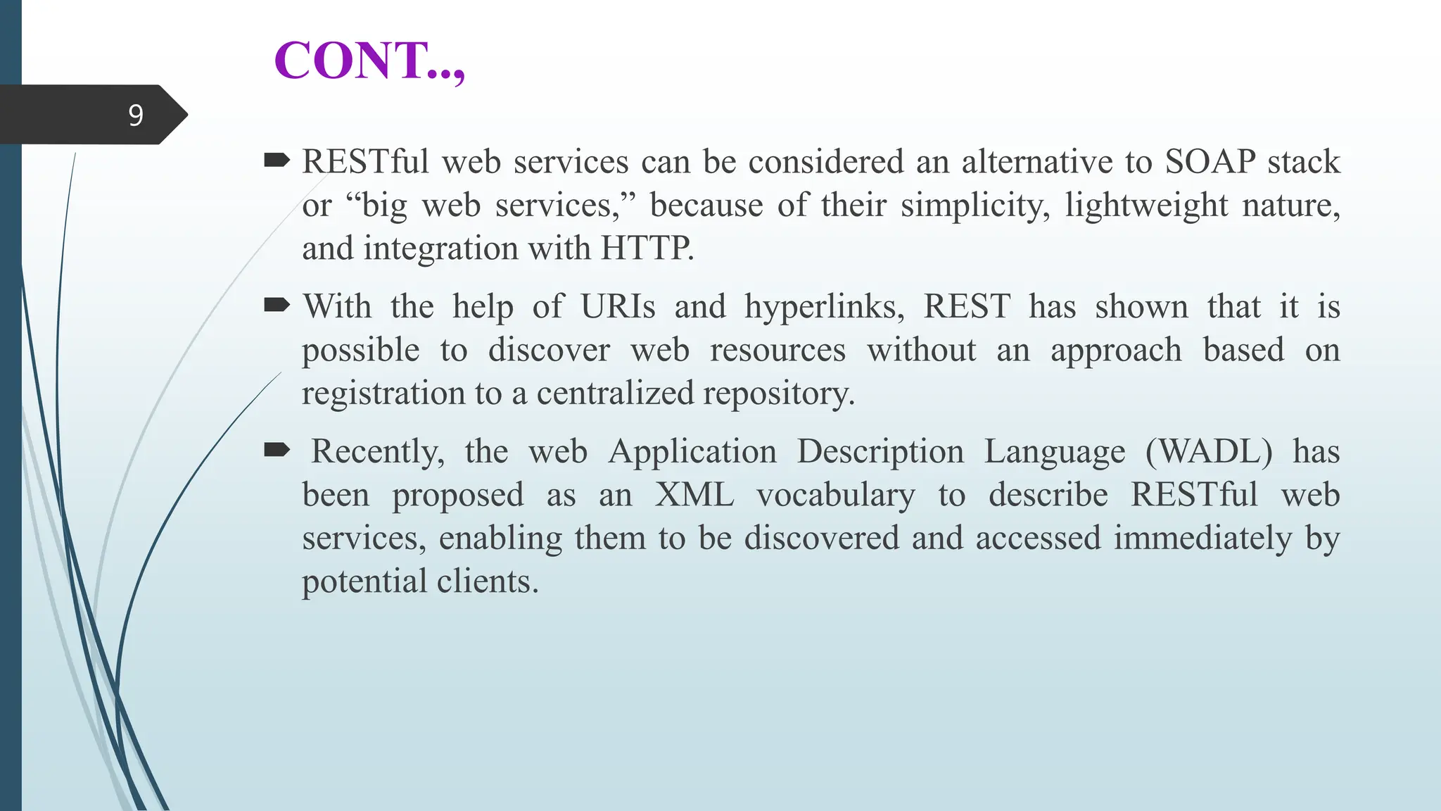 CONT..,
 RESTful web services can be considered an alternative to SOAP stack
or “big web services,” because of their simplicity, lightweight nature,
and integration with HTTP.
 With the help of URIs and hyperlinks, REST has shown that it is
possible to discover web resources without an approach based on
registration to a centralized repository.
 Recently, the web Application Description Language (WADL) has
been proposed as an XML vocabulary to describe RESTful web
services, enabling them to be discovered and accessed immediately by
potential clients.
9
 