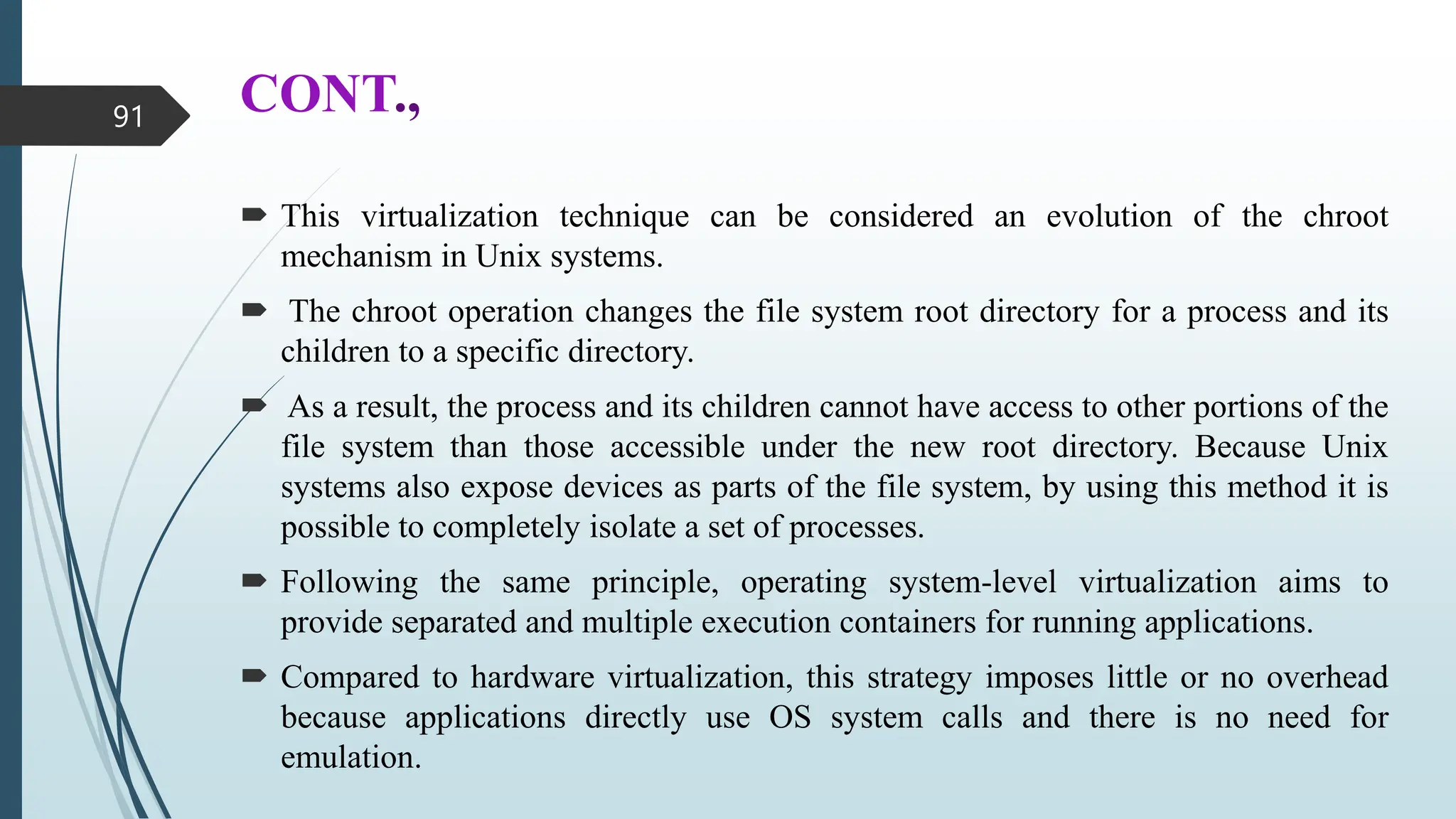 CONT.,
 This virtualization technique can be considered an evolution of the chroot
mechanism in Unix systems.
 The chroot operation changes the file system root directory for a process and its
children to a specific directory.
 As a result, the process and its children cannot have access to other portions of the
file system than those accessible under the new root directory. Because Unix
systems also expose devices as parts of the file system, by using this method it is
possible to completely isolate a set of processes.
 Following the same principle, operating system-level virtualization aims to
provide separated and multiple execution containers for running applications.
 Compared to hardware virtualization, this strategy imposes little or no overhead
because applications directly use OS system calls and there is no need for
emulation.
91
 