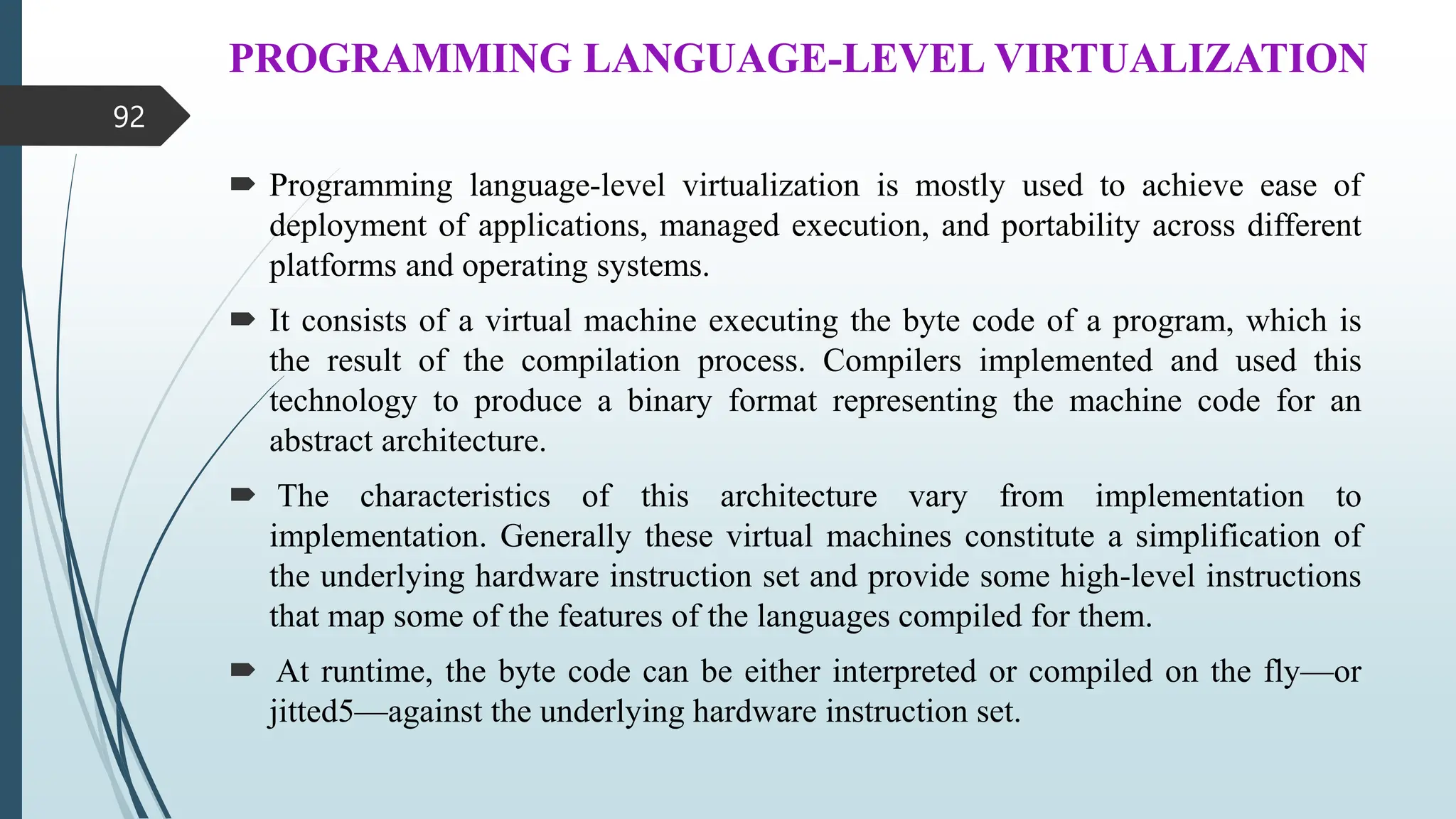 PROGRAMMING LANGUAGE-LEVEL VIRTUALIZATION
 Programming language-level virtualization is mostly used to achieve ease of
deployment of applications, managed execution, and portability across different
platforms and operating systems.
 It consists of a virtual machine executing the byte code of a program, which is
the result of the compilation process. Compilers implemented and used this
technology to produce a binary format representing the machine code for an
abstract architecture.
 The characteristics of this architecture vary from implementation to
implementation. Generally these virtual machines constitute a simplification of
the underlying hardware instruction set and provide some high-level instructions
that map some of the features of the languages compiled for them.
 At runtime, the byte code can be either interpreted or compiled on the fly—or
jitted5—against the underlying hardware instruction set.
92
 