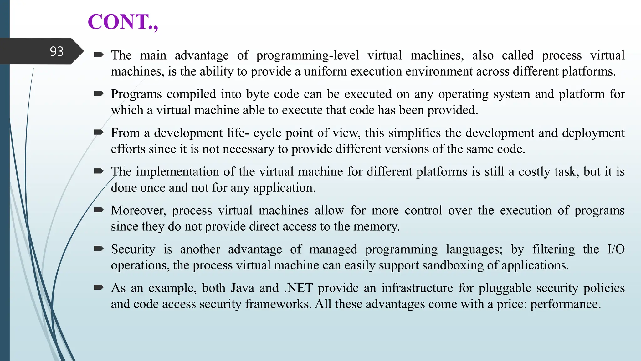 CONT.,
 The main advantage of programming-level virtual machines, also called process virtual
machines, is the ability to provide a uniform execution environment across different platforms.
 Programs compiled into byte code can be executed on any operating system and platform for
which a virtual machine able to execute that code has been provided.
 From a development life- cycle point of view, this simplifies the development and deployment
efforts since it is not necessary to provide different versions of the same code.
 The implementation of the virtual machine for different platforms is still a costly task, but it is
done once and not for any application.
 Moreover, process virtual machines allow for more control over the execution of programs
since they do not provide direct access to the memory.
 Security is another advantage of managed programming languages; by filtering the I/O
operations, the process virtual machine can easily support sandboxing of applications.
 As an example, both Java and .NET provide an infrastructure for pluggable security policies
and code access security frameworks. All these advantages come with a price: performance.
93
 