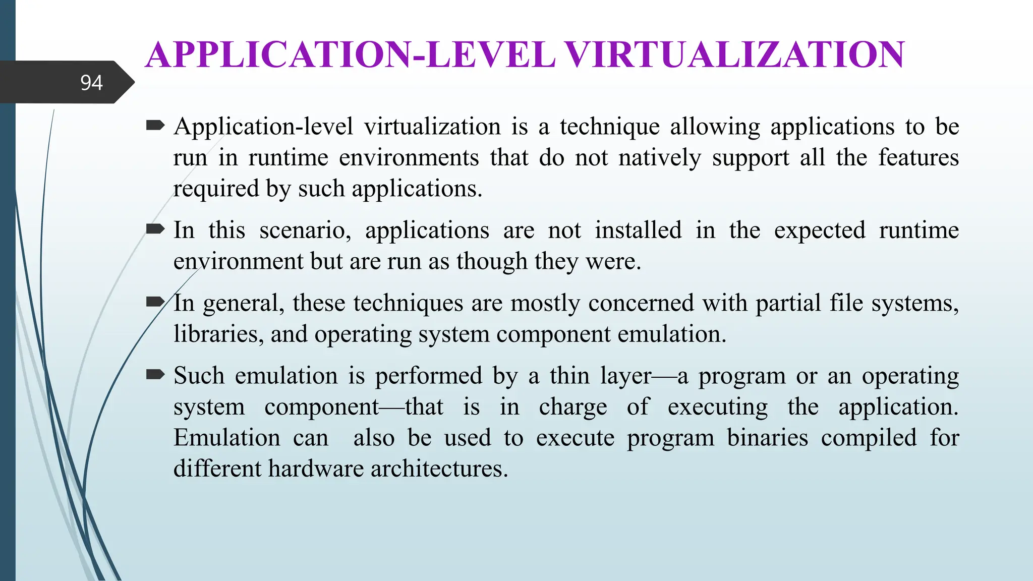APPLICATION-LEVEL VIRTUALIZATION
 Application-level virtualization is a technique allowing applications to be
run in runtime environments that do not natively support all the features
required by such applications.
 In this scenario, applications are not installed in the expected runtime
environment but are run as though they were.
 In general, these techniques are mostly concerned with partial file systems,
libraries, and operating system component emulation.
 Such emulation is performed by a thin layer—a program or an operating
system component—that is in charge of executing the application.
Emulation can also be used to execute program binaries compiled for
different hardware architectures.
94
 