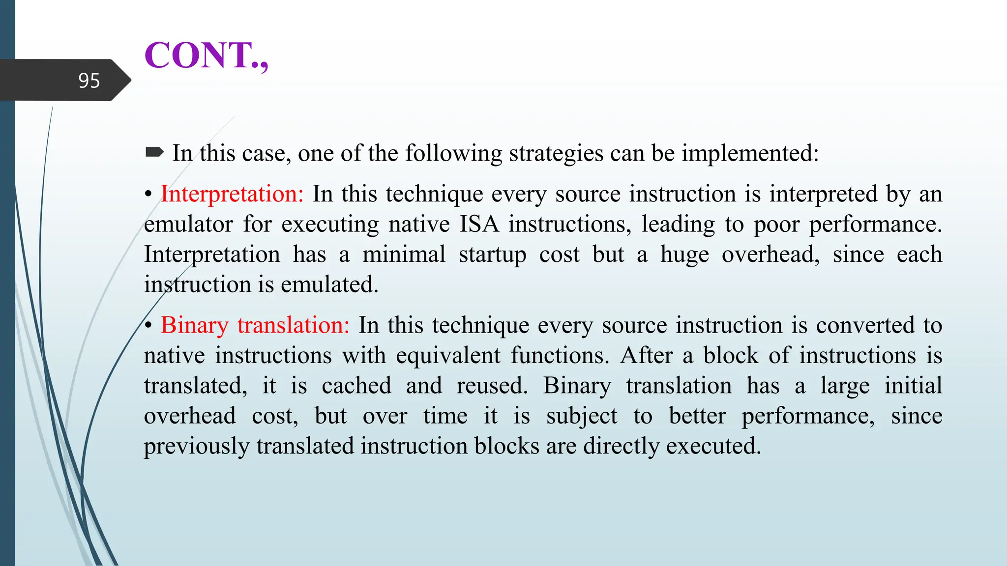 CONT.,
 In this case, one of the following strategies can be implemented:
• Interpretation: In this technique every source instruction is interpreted by an
emulator for executing native ISA instructions, leading to poor performance.
Interpretation has a minimal startup cost but a huge overhead, since each
instruction is emulated.
• Binary translation: In this technique every source instruction is converted to
native instructions with equivalent functions. After a block of instructions is
translated, it is cached and reused. Binary translation has a large initial
overhead cost, but over time it is subject to better performance, since
previously translated instruction blocks are directly executed.
95
 