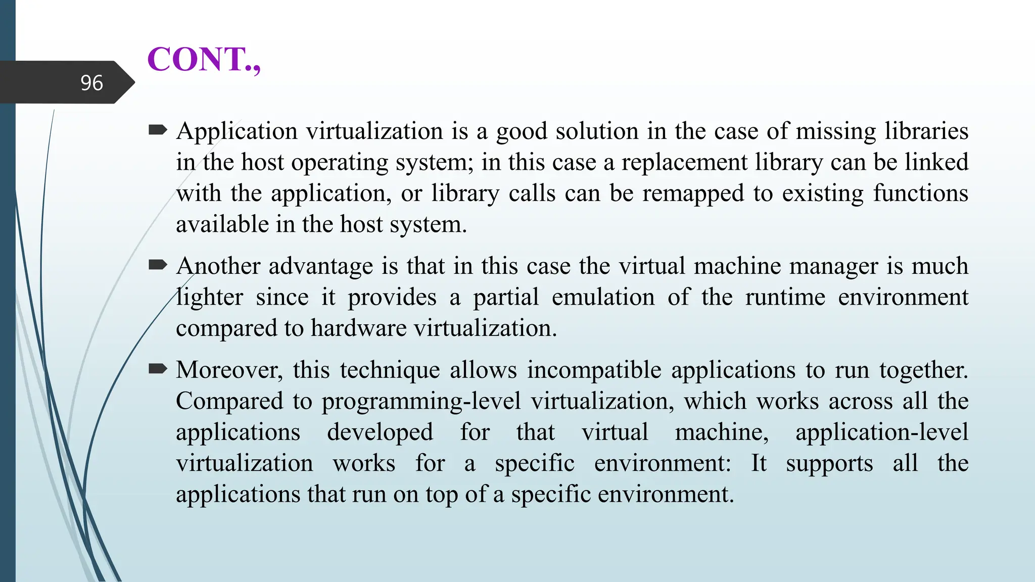 CONT.,
 Application virtualization is a good solution in the case of missing libraries
in the host operating system; in this case a replacement library can be linked
with the application, or library calls can be remapped to existing functions
available in the host system.
 Another advantage is that in this case the virtual machine manager is much
lighter since it provides a partial emulation of the runtime environment
compared to hardware virtualization.
 Moreover, this technique allows incompatible applications to run together.
Compared to programming-level virtualization, which works across all the
applications developed for that virtual machine, application-level
virtualization works for a specific environment: It supports all the
applications that run on top of a specific environment.
96
 