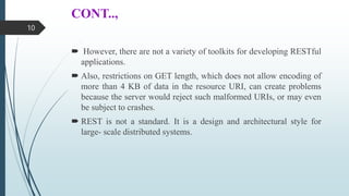 CONT..,
 However, there are not a variety of toolkits for developing RESTful
applications.
 Also, restrictions on GET length, which does not allow encoding of
more than 4 KB of data in the resource URI, can create problems
because the server would reject such malformed URIs, or may even
be subject to crashes.
 REST is not a standard. It is a design and architectural style for
large- scale distributed systems.
10
 