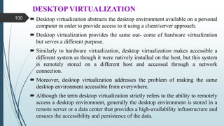 DESKTOP VIRTUALIZATION
 Desktop virtualization abstracts the desktop environment available on a personal
computer in order to provide access to it using a client/server approach.
 Desktop virtualization provides the same out- come of hardware virtualization
but serves a different purpose.
 Similarly to hardware virtualization, desktop virtualization makes accessible a
different system as though it were natively installed on the host, but this system
is remotely stored on a different host and accessed through a network
connection.
 Moreover, desktop virtualization addresses the problem of making the same
desktop environment accessible from everywhere.
 Although the term desktop virtualization strictly refers to the ability to remotely
access a desktop environment, generally the desktop environment is stored in a
remote server or a data center that provides a high-availability infrastructure and
ensures the accessibility and persistence of the data.
100
 