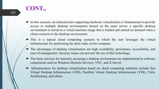 CONT.,
 In this scenario, an infrastructure supporting hardware virtualization is fundamental to provide
access to multiple desktop environments hosted on the same server; a specific desktop
environment is stored in a virtual machine image that is loaded and started on demand when a
client connects to the desktop environment.
 This is a typical cloud computing scenario in which the user leverages the virtual
infrastructure for performing the daily tasks on his computer.
 The advantages of desktop virtualization are high availability, persistence, accessibility, and
ease of management. Security issues can prevent the use of this technology.
 The basic services for remotely accessing a desktop environment are implemented in software
components such as Windows Remote Services, VNC, and X Server.
 Infrastructures for desktop virtualization based on cloud computing solutions include Sun
Virtual Desktop Infrastructure (VDI), Parallels Virtual Desktop Infrastructure (VDI), Citrix
XenDesktop, and others.
101
 