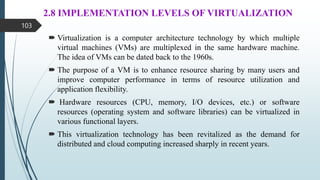 2.8 IMPLEMENTATION LEVELS OF VIRTUALIZATION
 Virtualization is a computer architecture technology by which multiple
virtual machines (VMs) are multiplexed in the same hardware machine.
The idea of VMs can be dated back to the 1960s.
 The purpose of a VM is to enhance resource sharing by many users and
improve computer performance in terms of resource utilization and
application flexibility.
 Hardware resources (CPU, memory, I/O devices, etc.) or software
resources (operating system and software libraries) can be virtualized in
various functional layers.
 This virtualization technology has been revitalized as the demand for
distributed and cloud computing increased sharply in recent years.
103
 