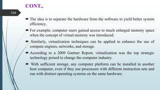 CONT.,
 The idea is to separate the hardware from the software to yield better system
efficiency.
 For example, computer users gained access to much enlarged memory space
when the concept of virtual memory was introduced.
 Similarly, virtualization techniques can be applied to enhance the use of
compute engines, networks, and storage.
 According to a 2009 Gartner Report, virtualization was the top strategic
technology poised to change the computer industry.
 With sufficient storage, any computer platform can be installed in another
host computer, even if they use processors with different instruction sets and
run with distinct operating systems on the same hardware.
104
 