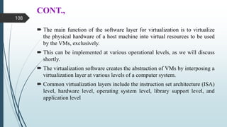CONT.,
 The main function of the software layer for virtualization is to virtualize
the physical hardware of a host machine into virtual resources to be used
by the VMs, exclusively.
 This can be implemented at various operational levels, as we will discuss
shortly.
 The virtualization software creates the abstraction of VMs by interposing a
virtualization layer at various levels of a computer system.
 Common virtualization layers include the instruction set architecture (ISA)
level, hardware level, operating system level, library support level, and
application level
108
 