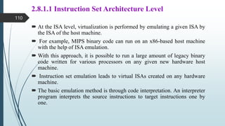 2.8.1.1 Instruction Set Architecture Level
 At the ISA level, virtualization is performed by emulating a given ISA by
the ISA of the host machine.
 For example, MIPS binary code can run on an x86-based host machine
with the help of ISA emulation.
 With this approach, it is possible to run a large amount of legacy binary
code written for various processors on any given new hardware host
machine.
 Instruction set emulation leads to virtual ISAs created on any hardware
machine.
 The basic emulation method is through code interpretation. An interpreter
program interprets the source instructions to target instructions one by
one.
110
 