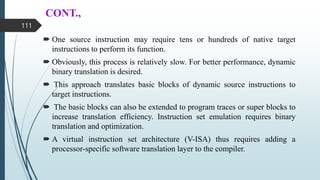 CONT.,
 One source instruction may require tens or hundreds of native target
instructions to perform its function.
 Obviously, this process is relatively slow. For better performance, dynamic
binary translation is desired.
 This approach translates basic blocks of dynamic source instructions to
target instructions.
 The basic blocks can also be extended to program traces or super blocks to
increase translation efficiency. Instruction set emulation requires binary
translation and optimization.
 A virtual instruction set architecture (V-ISA) thus requires adding a
processor-specific software translation layer to the compiler.
111
 