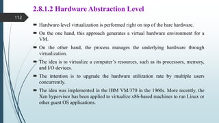 2.8.1.2 Hardware Abstraction Level
 Hardware-level virtualization is performed right on top of the bare hardware.
 On the one hand, this approach generates a virtual hardware environment for a
VM.
 On the other hand, the process manages the underlying hardware through
virtualization.
 The idea is to virtualize a computer’s resources, such as its processors, memory,
and I/O devices.
 The intention is to upgrade the hardware utilization rate by multiple users
concurrently.
 The idea was implemented in the IBM VM/370 in the 1960s. More recently, the
Xen hypervisor has been applied to virtualize x86-based machines to run Linux or
other guest OS applications.
112
 