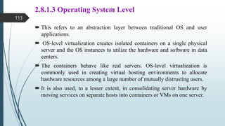 2.8.1.3 Operating System Level
 This refers to an abstraction layer between traditional OS and user
applications.
 OS-level virtualization creates isolated containers on a single physical
server and the OS instances to utilize the hardware and software in data
centers.
 The containers behave like real servers. OS-level virtualization is
commonly used in creating virtual hosting environments to allocate
hardware resources among a large number of mutually distrusting users.
 It is also used, to a lesser extent, in consolidating server hardware by
moving services on separate hosts into containers or VMs on one server.
113
 