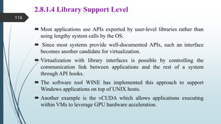2.8.1.4 Library Support Level
 Most applications use APIs exported by user-level libraries rather than
using lengthy system calls by the OS.
 Since most systems provide well-documented APIs, such an interface
becomes another candidate for virtualization.
 Virtualization with library interfaces is possible by controlling the
communication link between applications and the rest of a system
through API hooks.
 The software tool WINE has implemented this approach to support
Windows applications on top of UNIX hosts.
 Another example is the vCUDA which allows applications executing
within VMs to leverage GPU hardware acceleration.
114
 