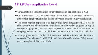 2.8.1.5 User-Application Level
 Virtualization at the application level virtualizes an application as a VM.
 On a traditional OS, an application often runs as a process. Therefore,
application-level virtualization is also known as process-level virtualization.
 The most popular approach is to deploy high level language (HLL) VMs. In
this scenario, the virtualization layer sits as an application program on top of
the operating system, and the layer exports an abstraction of a VM that can
run programs written and compiled to a particular abstract machine definition.
 Any program written in the HLL and compiled for this VM will be able to
run on it. The Microsoft .NET CLR and Java Virtual Machine (JVM) are two
good examples of this class of VM.
115
 