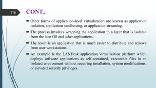 CONT.,
 Other forms of application-level virtualization are known as application
isolation, application sandboxing, or application streaming.
 The process involves wrapping the application in a layer that is isolated
from the host OS and other applications.
 The result is an application that is much easier to distribute and remove
from user workstations.
 An example is the LANDesk application virtualization platform which
deploys software applications as self-contained, executable files in an
isolated environment without requiring installation, system modifications,
or elevated security privileges.
116
 