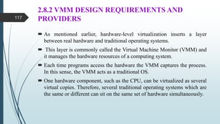 2.8.2 VMM DESIGN REQUIREMENTS AND
PROVIDERS
 As mentioned earlier, hardware-level virtualization inserts a layer
between real hardware and traditional operating systems.
 This layer is commonly called the Virtual Machine Monitor (VMM) and
it manages the hardware resources of a computing system.
 Each time programs access the hardware the VMM captures the process.
In this sense, the VMM acts as a traditional OS.
 One hardware component, such as the CPU, can be virtualized as several
virtual copies. Therefore, several traditional operating systems which are
the same or different can sit on the same set of hardware simultaneously.
117
 