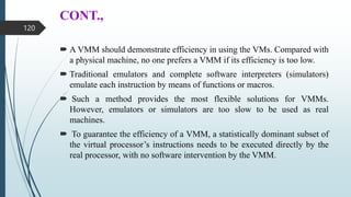 CONT.,
 A VMM should demonstrate efficiency in using the VMs. Compared with
a physical machine, no one prefers a VMM if its efficiency is too low.
 Traditional emulators and complete software interpreters (simulators)
emulate each instruction by means of functions or macros.
 Such a method provides the most flexible solutions for VMMs.
However, emulators or simulators are too slow to be used as real
machines.
 To guarantee the efficiency of a VMM, a statistically dominant subset of
the virtual processor’s instructions needs to be executed directly by the
real processor, with no software intervention by the VMM.
120
 
